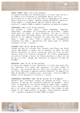 CRAZY COOKS (del 2 al 6 de juliol)
En aquesta Fun Week ens tornarem bojos a la cuina. Què faríeu si
el cambrer d'un restaurant us confongués amb el xef? O si
participant en un concurs de pastissos us sabotegessin el vostre
pastís posant-hi vinagre? Aquesta setmana aprendreu a moure-us
entre fogons i a experimentar amb els sabors! Veniu amb
nosaltres i gaudiu 100% en anglès d’aquesta Fun Week de Kids&Us!
DINOSAURS (del 9 al 13 de juliol)
Són enormes i tenen urpes i dents esmolades. Rugeixen,
esgarrapen i mosseguen. Els dinosaures són perillosos i sempre
tenen gana! En Dippy, el petit dinosaure, vol que li creixin
unes bones dents per poder menjar carn com els seus pares. I en
Derrick és un simpàtic dinosaure de color blau que li agrada
nedar i jugar al bosc. Vine a conèixer els protagonistes
d’aquesta Fun Week i descobriràs què passa quan un temible
dinosaure arriba a l'escola.
VIKINGS (del 16 al 20 de juliol)
Tothom sap que els víkings eren invasors perillosos que duien
cascos amb banyes. O potser no? En aquesta Fun Week ,els més
petits coneixereu un ratolí víking que haurà de triar en quin
vaixell salpa a la recerca d’aventures. Els altres acompanyareu
els petits víkings a buscar la fletxa daurada o a donar un cop
de mà a en Thor. Navega amb nosaltres en aquesta Fun Week de
Kids&Us!
MEDIEVAL (del 23 al 27 de juliol)
Hi havia una vegada un trol rondinaire i un drac que tenia tots
els habitants d’un poble ben espantats. Hi havia també un
príncep i una princesa que van rebre una invitació per anar a
una festa. Benvingut a aquesta aventura medieval! En aquesta Fun
Week de Kids&Us t’hi esperen jocs, activitats i diversió 100% en
anglès. No et descuidis la corona ni l’escut!
INCREDIBLE MACHINES (del 30 de juliol al 3 d’agost)
Oblida't dels increïbles invents de Leonardo da Vinci. Vine a
explorar el món de les Incredible Machines de Kids&Us i deixa
volar la imaginació. Les nostres màquines poden nedar, navegar,
volar, tallar, escalar i córrer. I algunes ja s'estan preparant
per a un concurs de robots molt important. Però només tu pots
ajudar el teu robot preferit a guanyar. Estàs preparat? Apunta-
t’hi i gaudeix d'aquesta Fun Week 100% en anglès.
 