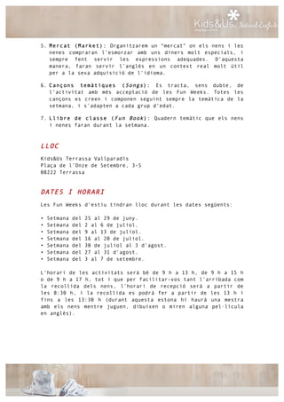 5. Mercat (Market): Organitzarem un “mercat” on els nens i les
nenes compraran l’esmorzar amb uns diners molt especials, i
sempre fent servir les expressions adequades. D’aquesta
manera, faran servir l’anglès en un context real molt útil
per a la seva adquisició de l’idioma.
6. Cançons temàtiques (Songs): Es tracta, sens dubte, de
l’activitat amb més acceptació de les Fun Weeks. Totes les
cançons es creen i componen seguint sempre la temàtica de la
setmana, i s’adapten a cada grup d’edat.
7. Llibre de classe (Fun Book): Quadern temàtic que els nens
i nenes faran durant la setmana.
LLOC
Kids&Us Terrassa Vallparadís
Plaça de l’Onze de Setembre, 3-5
08222 Terrassa
DATES I HORARI
Les Fun Weeks d’estiu tindran lloc durant les dates següents:
• Setmana del 25 al 29 de juny.
• Setmana del 2 al 6 de juliol.
• Setmana del 9 al 13 de juliol.
• Setmana del 16 al 20 de juliol.
• Setmana del 30 de juliol al 3 d’agost.
• Setmana del 27 al 31 d’agost.
• Setmana del 3 al 7 de setembre.
L’horari de les activitats serà bé de 9 h a 13 h, de 9 h a 15 h
o de 9 h a 17 h, tot i que per facilitar-vos tant l’arribada com
la recollida dels nens, l’horari de recepció serà a partir de
les 8:30 h, i la recollida es podrà fer a partir de les 13 h i
fins a les 13:30 h (durant aquesta estona hi haurà una mestra
amb els nens mentre juguen, dibuixen o miren alguna pel·lícula
en anglès).
 