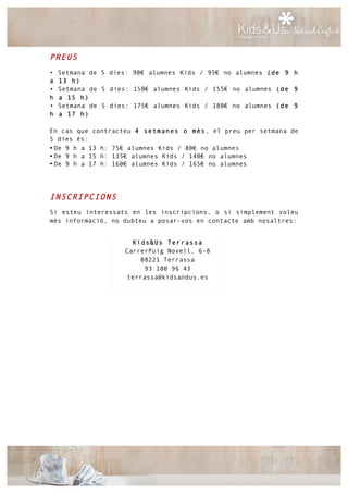 PREUS
• Setmana de 5 dies: 90€ alumnes Kids / 95€ no alumnes (de 9 h
a 13 h)
• Setmana de 5 dies: 150€ alumnes Kids / 155€ no alumnes (de 9
h a 15 h)
• Setmana de 5 dies: 175€ alumnes Kids / 180€ no alumnes (de 9
h a 17 h)
En cas que contracteu 4 setmanes o més, el preu per setmana de
5 dies és:
• De 9 h a 13 h: 75€ alumnes Kids / 80€ no alumnes
• De 9 h a 15 h: 135€ alumnes Kids / 140€ no alumnes
• De 9 h a 17 h: 160€ alumnes Kids / 165€ no alumnes
INSCRIPCIONS
Si esteu interessats en les inscripcions, o si simplement voleu
més informació, no dubteu a posar-vos en contacte amb nosaltres:
Kids&Us Terrassa
CarrerPuig Novell, 6-8
08221 Terrassa
93 180 96 43
terrassa@kidsandus.es
 
