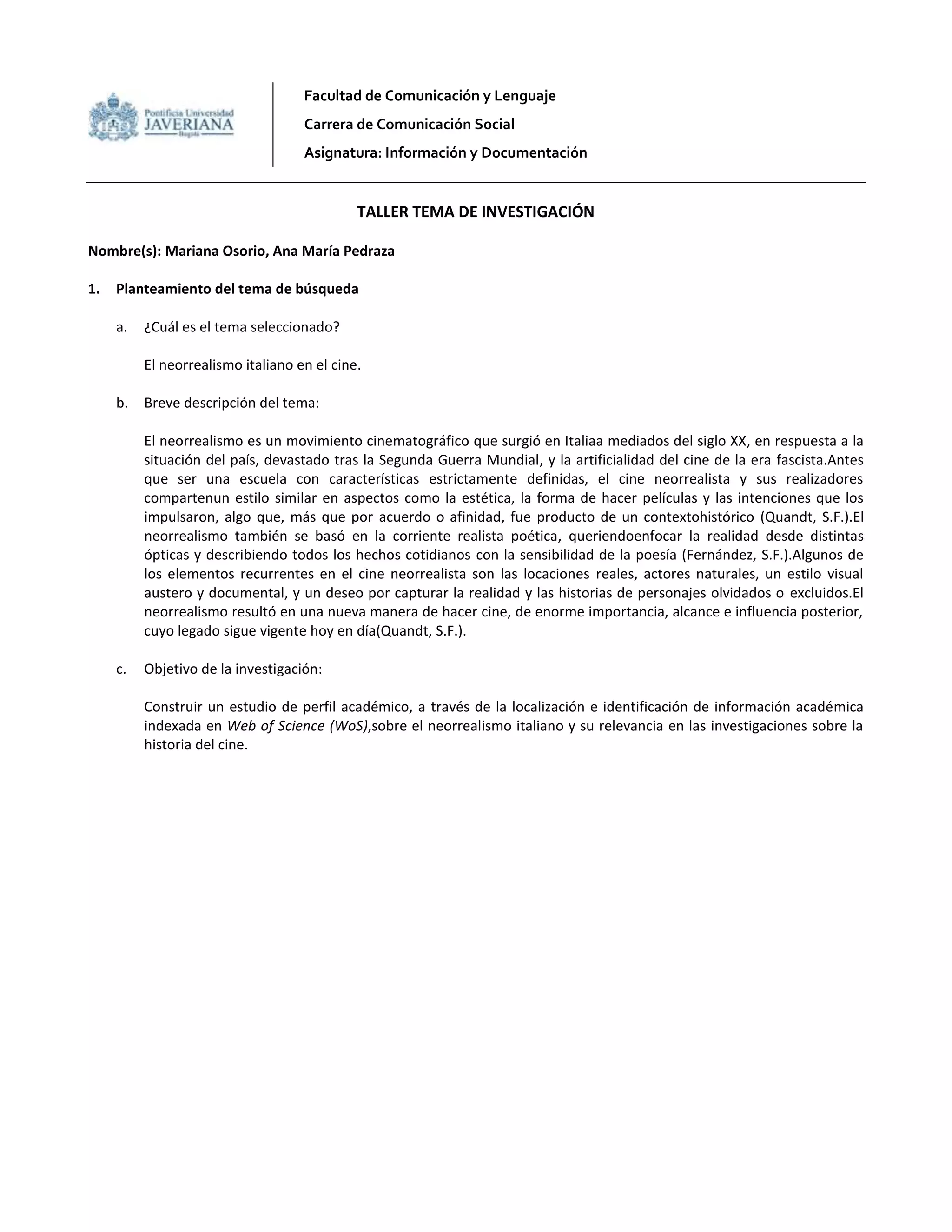 Facultad de Comunicación y Lenguaje
Carrera de Comunicación Social
Asignatura: Información y Documentación
TALLER TEMA DE INVESTIGACIÓN
Nombre(s): Mariana Osorio, Ana María Pedraza
1. Planteamiento del tema de búsqueda
a. ¿Cuál es el tema seleccionado?
El neorrealismo italiano en el cine.
b. Breve descripción del tema:
El neorrealismo es un movimiento cinematográfico que surgió en Italiaa mediados del siglo XX, en respuesta a la
situación del país, devastado tras la Segunda Guerra Mundial, y la artificialidad del cine de la era fascista.Antes
que ser una escuela con características estrictamente definidas, el cine neorrealista y sus realizadores
compartenun estilo similar en aspectos como la estética, la forma de hacer películas y las intenciones que los
impulsaron, algo que, más que por acuerdo o afinidad, fue producto de un contextohistórico (Quandt, S.F.).El
neorrealismo también se basó en la corriente realista poética, queriendoenfocar la realidad desde distintas
ópticas y describiendo todos los hechos cotidianos con la sensibilidad de la poesía (Fernández, S.F.).Algunos de
los elementos recurrentes en el cine neorrealista son las locaciones reales, actores naturales, un estilo visual
austero y documental, y un deseo por capturar la realidad y las historias de personajes olvidados o excluidos.El
neorrealismo resultó en una nueva manera de hacer cine, de enorme importancia, alcance e influencia posterior,
cuyo legado sigue vigente hoy en día(Quandt, S.F.).
c. Objetivo de la investigación:
Construir un estudio de perfil académico, a través de la localización e identificación de información académica
indexada en Web of Science (WoS),sobre el neorrealismo italiano y su relevancia en las investigaciones sobre la
historia del cine.
 