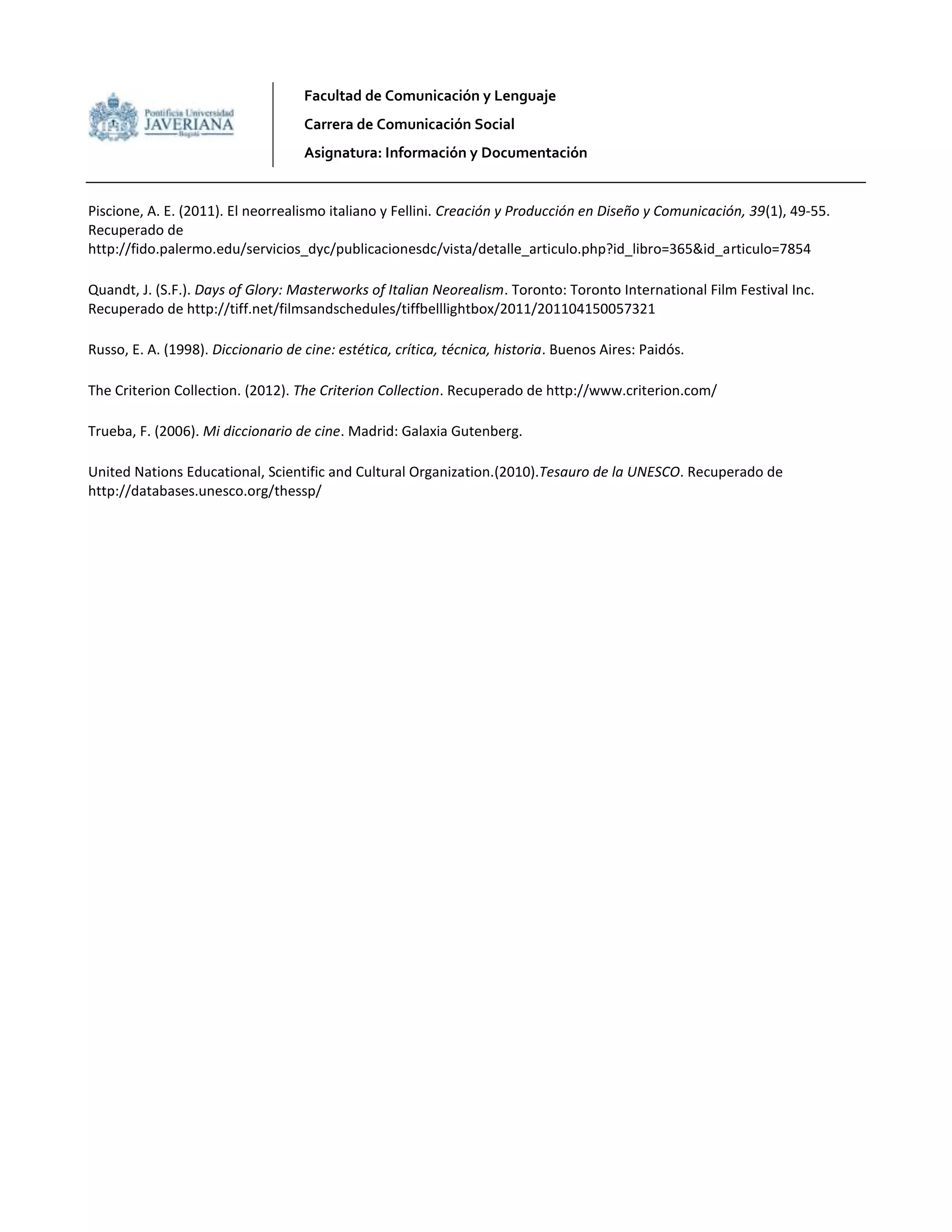 Facultad de Comunicación y Lenguaje
Carrera de Comunicación Social
Asignatura: Información y Documentación
Piscione, A. E. (2011). El neorrealismo italiano y Fellini. Creación y Producción en Diseño y Comunicación, 39(1), 49-55.
Recuperado de
http://fido.palermo.edu/servicios_dyc/publicacionesdc/vista/detalle_articulo.php?id_libro=365&id_articulo=7854
Quandt, J. (S.F.). Days of Glory: Masterworks of Italian Neorealism. Toronto: Toronto International Film Festival Inc.
Recuperado de http://tiff.net/filmsandschedules/tiffbelllightbox/2011/201104150057321
Russo, E. A. (1998). Diccionario de cine: estética, crítica, técnica, historia. Buenos Aires: Paidós.
The Criterion Collection. (2012). The Criterion Collection. Recuperado de http://www.criterion.com/
Trueba, F. (2006). Mi diccionario de cine. Madrid: Galaxia Gutenberg.
United Nations Educational, Scientific and Cultural Organization.(2010).Tesauro de la UNESCO. Recuperado de
http://databases.unesco.org/thessp/
 