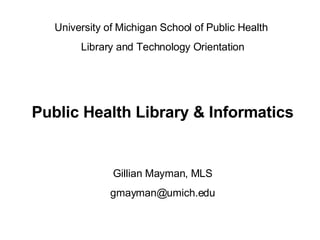 University of Michigan School of Public Health  Library and Technology Orientation Public Health Library & Informatics Gillian Mayman, MLS [email_address] 