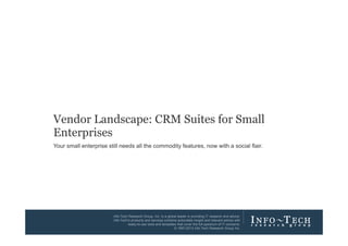 Vendor Landscape: CRM Suites for Small
Enterprises
Your small enterprise still needs all the commodity features, now with a social flair.

Vendor Landscape: CRM Suites for Small

Info-Tech Research Group, Inc. Is a global leader in providing IT research and advice.
Info-Tech’s products and services combine actionable insight and relevant advice with
ready-to-use tools and templates that cover the full spectrum of IT concerns.
© 1997-2013 Info-Tech Research Group Inc.
Enterprises

Info-Tech Research Group

1

 
