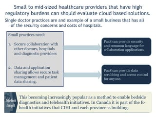 Small to mid-sized healthcare providers that have high regulatory burdens can should
evaluate cloud based solutions.
Single doctor practices are and example of a small business that has all of the
security concerns and costs of hospitals.
Small practices need:
1. Secure collaboration with
other doctors, hospitals and
diagnostic providers
2. Data and application sharing
allows secure task
management and patient
data sharing.
PaaS can provide security and
common language for
collaboration applications.
PaaS can provide data
scrubbing and access control
for anyone.
This becoming increasingly popular as a method to enable bedside
diagnostics and telehealth initiatives. In Canada it is part of the E-health
initiatives that CIHI and each province is building.
 