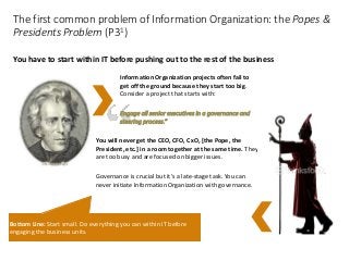 Information Organization projects often fail to
get off the ground because they start too big.
Consider a project that starts with:
Engage all senior executives in a governance and
steering process.”
You will never get the CEO, CFO, CxO, [the Pope, the
President, etc.] in a room together at the same time. They
are too busy and are focused on bigger issues.
Governance is crucial but it’s a late-stage task. You can
never initiate Information Organization with governance.
The first common problem of Information Organization: the Popes &
Presidents Problem (P31)
You have to start within IT before pushing out to the rest of the business
Bottom Line: Start small. Do everything you can within IT before
engaging the business units.
 