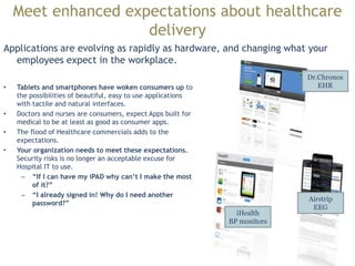 May change the internal HOSP/DR work patterns and
efficiency
Mobility
Rich Internet Applications
Cloud Computing
*in no particular order
Has the ability to bring true mobility to healthcare. Includes bedside
testing with smaller blood chemistry, doppler, ultrasound and
biomarkers analysis machines. The applications that run this type of
“nano” machinery exist as “full apps” the need is to develop them as
mobile/SaaS apps that can run on smartphones or tablets. Also full
service housecalls with access to previous tests and ability to test on
the spot.
Related to mobility. This will increase access for both patients and
doctors. Could lead to cost saving for hospitals over-time. Will
certainly lead to higher mobility for patients and more accurate
records for patients when they move locations. SaaS applications will
allow smaller devices to run diagnostics “remotely” for a device.
Top application trends effecting healthcare delivery. Includes ideas
that have firm basis/likelihood in the next 5 years
 