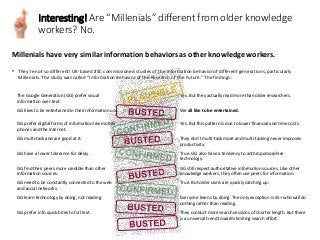 Millenials have very similar information behaviors as other knowledge workers.
Interesting! Are “Millenials” different from older knowledge
workers? No.
• They’re not so different! UK-based JISC commissioned studies of the information behavior of different generations, particularly
Millenials. The study was called “Information Behavior of the Research of the Future.” The findings:
The Google Generation (GG) prefer visual
information over text.
Yes. But they actually read more than older researchers.
GG likes to be entertained in their information use. We all like to be entertained.
GG prefer digital forms of information like mobile
phones and the Internet.
Yes. But this pattern is due to lower financial and time costs.
GG multi-task and are good at it. They don’t multi-task more and multi-tasking never improves
productivity.
GG have a lower tolerance for delay. True. GG also have a tendency to anthropomorphise
technology.
GG find their peers more credible than other
information sources.
GG still respect authoritative information sources. Like other
knowledge workers, they often use peers for information.
GG need to be constantly connected to the web
and social networks.
True. But older users are quickly catching up.
GG learn technology by doing, not reading. Everyone learns by doing. The only exception is 55+ who will do
nothing rather than reading.
GG prefer info quick bites to full text. They conduct more search sessions of shorter length. But there
is a universal trend towards limiting search effort.
 