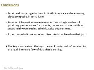 Conclusions
• Most healthcare organizations in North America are already using
cloud computing in some form.
• Focus on information management as the strategic enabler of
providing greater access for patients, nurses and doctors without
substantially overloading administrative departments.
• Expect to re-built processes and Uers interfaces based on their job.
The key is understand the importance of contextual information to
the rigid, immense flow of data that is coming.
Info-Tech Research Group
 
