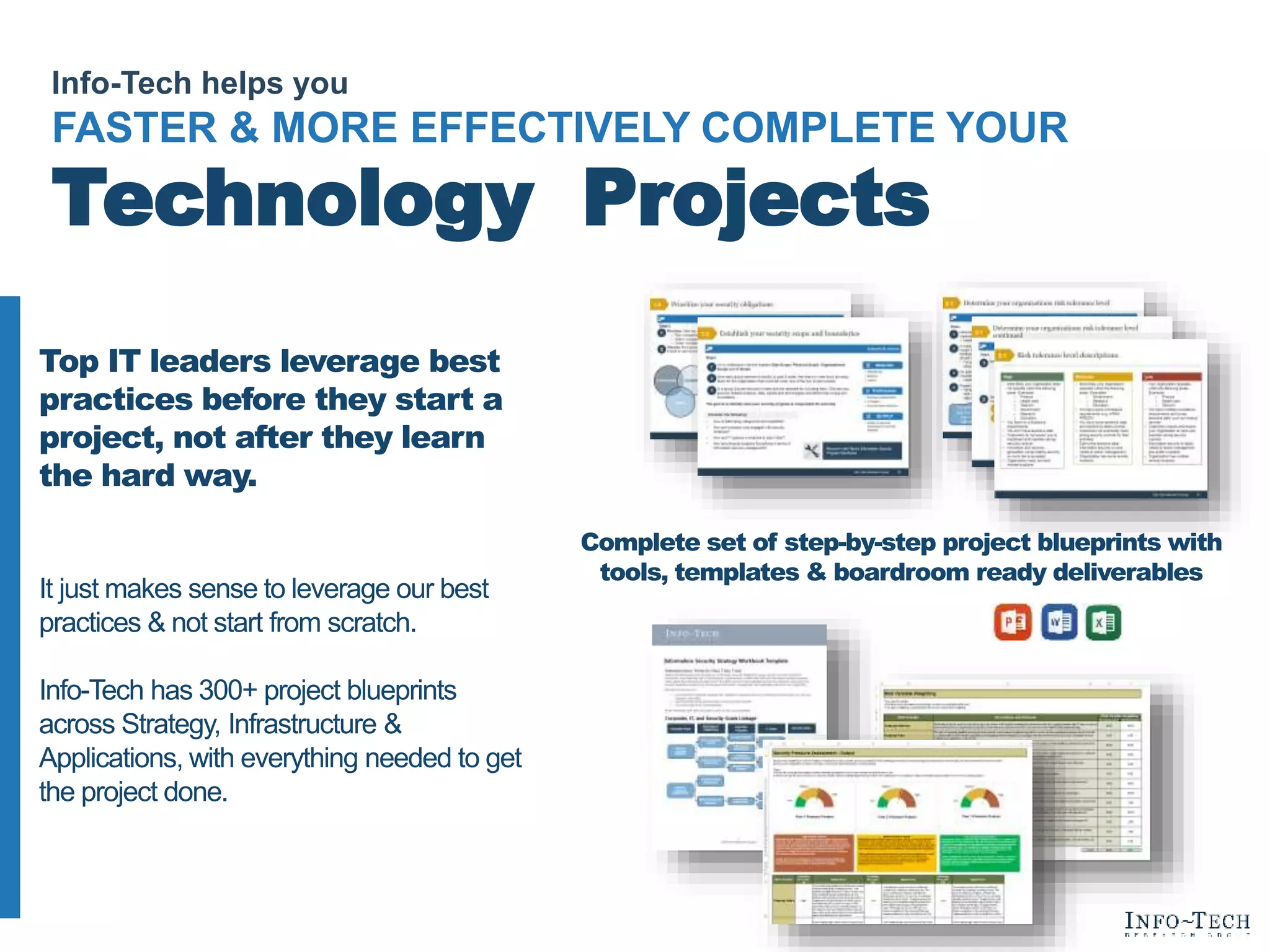 Info-Tech helps you
FASTER & MORE EFFECTIVELY COMPLETE YOUR
Technology Projects
Top IT leaders leverage best
practices before they start a
project, not after they learn
the hard way.
It just makes sense to leverage our best
practices & not start from scratch.
Info-Tech has 300+ project blueprints
across Strategy, Infrastructure &
Applications, with everything needed to get
the project done.
Complete set of step-by-step project blueprints with
tools, templates & boardroom ready deliverables
 