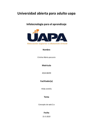 Universidad abierta para adulto uapa
Infotecnologia para el aprendizaje
Nombre
Cristina María pascasio
Matricula
2018-08299
Facilitador(a)
Hilda estrella
Tema
Concepto de web 2.o
Fecha
15-3-2019
 