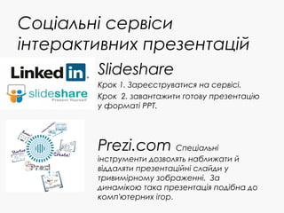 Соціальні сервіси
інтерактивних презентацій
Slideshare
Крок 1. Зареєструватися на сервісі.
Крок 2. завантажити готову презентацію
у форматі PPT.
Prezi.com Спеціальні
інструменти дозволять наближати й
віддаляти презентаційні слайди у
тривимірному зображенні. За
динамікою така презентація подібна до
комп'ютерних ігор.
 