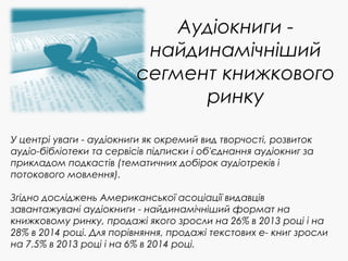 Аудіокниги -
найдинамічніший
сегмент книжкового
ринку
У центрі уваги - аудіокниги як окремий вид творчості, розвиток
аудіо-бібліотеки та сервісів підписки і об'єднання аудіокниг за
прикладом подкастів (тематичних добірок аудіотреків і
потокового мовлення).
Згідно досліджень Американської асоціації видавців
завантажувані аудіокниги - найдинамічніший формат на
книжковому ринку, продажі якого зросли на 26% в 2013 році і на
28% в 2014 році. Для порівняння, продажі текстових е- книг зросли
на 7.5% в 2013 році і на 6% в 2014 році.
 