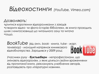 Відеохостинги (YouTube, Vimeo.com)
BookTube (від англ. book - книга, tube - жарг.
телевізор) - молодий напрямок книжкового
відеоблогерства. Зародився у 2009 році.
Учасники руху - буктьюбери - непрофесіонали, що
знімають відеоороліки, у яких діляться своїми враженнями
від прочитаної книги, рекламують улюблених авторів,
розповідають про літературні новинки.
Дозволяють:
•ділитися короткими відеороликами з заходів
•створити відео- чи фото-історію бібліотеки, як книга проходить
шлях з книгосховища до читального залу та читача
•тощо.
 