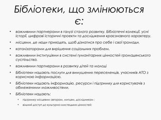 Бібліотеки, що змінюються
є:
• важливими партнерами в галузі сталого розвитку. Бібліотечні колекції, усні
історії, цифрові історичні проекти та дослідження краєзнавчого характеру.
• місцями, де люди приходять, щоб дізнатися про себе і свої громади.
• каталізаторами для вирішення соціальних проблем.
• важливими інституціями в системі гуманітарних цінностей громадянського
суспільства.
• важливими партнерами в розвитку дітей та молоді
• Бібліотеки надають послуги для вимушених переселенців, учасників АТО з
корисною інформацією.
• Бібліотеки надають інформацію, ресурси і підтримку для користувачів з
обмеженими можливостями.
• Бібліотеки надають:
• підтримку місцевим авторам, митцям, дослідникам ;
• вільний доступ до культурно-мистецьких цінностей;
 