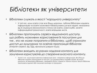 Бібліотеки як університети
• Бібліотеки служать в якості "народного університету"
• У той час, коли освіта стає все більш дорогим, публічні бібліотеки надають
інформацію та освітні можливості безкоштовно для всіх людей, незалежно
від їх соціально-економічного статусу (е-освіта, мовні клуби, заняття
інформаційної грамотності, освіта впродовж життя.
• Бібліотеки пропонують сервіси віддаленого доступу,
що робить можливим користування їх послугами для
тих , хто не може потрапити в бібліотеку, щоб отримати
доступ до культурних та освітніх пропозицій бібліотек
(інтернет-сервіси, БД, ЕДД, віртуальна довідка тощо).
• Бібліотеки виходять за рамки надання контенту для
залучення користувачів до створення власного контенту.
• Читачі є не лише користувачами інформації, вони створюють інформацію. Все більше
бібліотек надають приміщення та послуги, що задовольняють потреби людей, які хочуть
дізнатися, як редагувати Вікіпедію, створювати блоги і подкасти і багато іншого. Багато бібліотек
пропонують художні або письмові семінари та програми.
 