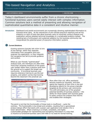 Tile-based Navigation and Analytics
A front-end solution for both navigating and analyzing complex quantitative data using information-dense tiles
May, 2012
A USER EXPERIENCE SERIES WHITEPAPER By DAN WILCOMB | Axis Information Architect
Today’s dashboard environments suffer from a chronic shortcoming –
functional business users cannot easily interact with complex information.
Common solutions lack a method of presenting and allowing navigation of
sophisticated quantitative data in a consistent and intuitive manner.
www.axistechnologyllc.com Boston | Dallas | Charlotte | New York
Existing solutions typically fall victim to one
of two failings: either they separate
information from navigation and over-
engineer the application, or they integrate
the navigation but fail to provide guidance
and context.
Billed as user-friendly “sophisticated”
analysis tools, the interfaces are often little
more than neutered renditions of the power
user toolset rather than a solution built from
the ground up to support the target user
community. A functional business user
requires extensive training to use the tool
properly, and seldom carries that training
beyond the classroom into practical use.

Dashboard and portal environments are increasingly directing sophisticated information to
business-level users. At the intersection of pre-canned executive reporting and ad-hoc
analytics is a lack of tools that allow business users to intuitively conduct analysis and
exploration without detailed technical knowledge of a complicated analytics toolset. The
resulting lack of enthusiasm and sustained adoption by the business community has
marginalized the potential power of executive information systems
Introduction
Current Solutions
Microstrategy
More often than not, office assistants
become experts by necessity, and then
spend the majority of their time in the tool
developing reports for the group originally
targeted as the primary user community.
This shift eliminates one of the greatest
potential benefits of business analytics – the
ability for those tasked with business goals
to easily conduct the analysis that informs
and enables their strategies.
The point is not that the functionality of these tools is insufficient – quite the
contrary. The functionality is too broad and complex, resulting from a generalized
product design effort that starts with a power user application and retools it for a
lower denominator. What is lacking is a simple, consistent, and highly
customizable paradigm for representing and navigating information in a way that
is intuitive to functional business users with little or no need for formal training.
Cognos
 