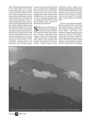 MARET 2001INFO-UFO 10
Tahun 1969 di bulan Juni, kira-kira jam
6 sore lebih sedikit, ibu dari Desi
Rosanto Budi yang waktu itu tinggal
di Bumi Beringin Manado beserta
anak-anaknya sedang duduk di teras
depan sambil memandang ke arah laut
seperti kebiasaannya semenjak hamil
anak pertama, kebetulan waktu itu
sedang mengandung anak yang ke
empat. Memang pemandangan ke laut
lepas tanpa terhalang tampak tenang
dari kediaman keluarga itu. Tiba-tiba
dari arah laut muncul sebuah benda
yang bulat bercahaya kuning kemerah-
merahan disertai sinar-sinar lain yang
berwarna kuning kebiru-biruan dan
agak kehijau-hijauan pula. Dengan
suara keras, ibu Desi Rosanto berteriak
memanggil anak-anaknya serta
saudaranya, sehingga peristiwa itu
disaksikan oleh 5 orang. Dengan
tenang, benda yang berbentuk bulat
besar itu terbang lurus menghampiri
dan melewati mereka seperti hanya
beberapa meter saja di atas pohon
mangga dekat rumah. Benda itu terus
terbang lurus ke arah gunung berapi
Lokon atau Soputan yang pada waktu
itu sedang aktif. Dan akhirnya hilang
dari pandangan mata. Laporan ini
dikirimkan ke majalah Hai.
S
ampai saat ini masih terukir di
sejarah bahwa foto UFO pertama
kali muncul di Indonesia dibuat
oleh wisatawan Jepang yang bernama
Ryo Terumoto, yang pada waktu
tanggal 17 Agustus 1973 sekitar pukul
14.00 siang, dan foto itu diambil dari
dalam sebuah mobil. Gambar UFO
tersebut muncul ketika foto tersebut
dicetak, tampak adanya benda
berbentuk cakram dengan latar
belakang Gunung Agung di Pulau Bali.
Sewaktu dijepret benda tersebut tidak
kelihatan. Lalu foto dimuat dalam
majalah “Hito-to-Nippon” di Jepang
terbitan bulan Maret 1974 dengan
judul ,”Piring Terbang di Atas Pulau
Bali?”
Peristiwa yang cukup menegangkan
dialami seorang sarjana yang tidak
mau disebut namanya, yang berasal
dari Kabupaten Manggarai Pulau
Flores Barat, pada tahun 1974
kebetulan melakukan perjalanan pada
malam hari dengan mengendarai
sebuah jeep dari daerah pedalaman
yang bergunung-gunung menuju ke
pantai. Tiba-tiba muncullah sebuah
mattambre yang kemudian mengikuti
mereka, yang menurut masyarakat
UFO di gunung Agung, Bali Dipotret tanggal 17 Agustus 1973 oleh seorang wisatwan Jepang Ryo Terumato
 