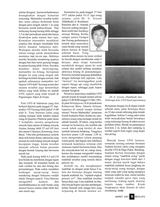 MARET 2001 INFO-UFO11
sekitar disegani, karena kehadirannya
disangkutkan dengan kematian
seseorang. Mattambre tersebut terdiri
dari suatu cahaya berbentuk bulat
dengan garis tengah sekitar 1 m yang
berwarna merah kebiru-biruan. Dan
melayang-layang kurang lebih setinggi
1,5 m dari permukaan tanah dan hanya
disaksikan pada malam hari saja.
Kemudian mattambre mendekati
jeepnya dan dengan mendadak baik
mesin maupun lampunya mati.
Walaupun mereka telah berusaha
sekuat tenaga untuk menjalankan
mesinnya, tapi sia-sia saja. Akhirnya
mereka berusaha mendorong jeepnya
dengan hati-hati turun gunung hingga
ke pantai kurang lebih 10 km. Sewaktu
matahari mulai menyingsing,
mattambre itu hilang, bertepatan
dengan itu jeep yamg mogok tadi
berfungsi kembali dengan normal. Jadi
apakah sebenarnya mattambre itu?
Sejenis UFO-kah? Seorang teman dari
sarjana tersebut juga memastikan
bahwa yang telah dilihat itu adalah
UFO, seperti yang telah terjadi di
Pegunungan Alpen di Eropa.
Foto UFO di Indonesia yang lain
berhasil dipotret pada tanggal 22 Sep-
tember 1975 kurang lebih pukul 15.00
oleh Ir. Tony Hartono (alm) yang
sedang melepas lelah sehabis makan
siang di Quarters Platform pada lantai
3 kompleks menara pengeboran
minyak lepas pantai di ladang minyak
Arjuna, kurang lebih 52 mil (83 km)
dari pantai Cilamaya, Kerawang, Jawa
Barat. Tiba-tiba perhatiannya tertarik
akan titik hitam diatas cakrawala yang
menuju ke arah ladang minyak dengan
kecepatan tinggi, benda tersebut
menjadi sebesar bulan purnama
dengan bentuk lonjong dan berwarna
merah tua.
Pada jarak kurang lebih 6,5 mil (10
km) benda itu membelok dengan tajam
dan menjauh. Di kejauhan benda itu
naik vertikal ke atas dan hilang dari
pemandangan. Pada waktu mendekat
terdengar sayup-sayup bunyi
mendesing dengan frekuensi rendah
sekali. Dengan cepat Ir. Tony Hartono
mengambil kamera dan
membidikkannya ke arah benda yang
muncul hanya selama tidak lebih dari
satu menit saja.
Sementara itu, pada tanggal 27 Juni
1977 sekitar pukul 18.15, tiga orang
sarjana, yaitu Dr. Ir. Aryono
Abdulkadir, Ir. Roedianto
Ramelan dan Ir. Ananda
Soeyoso sedang mengen-
darai mobil dari Surabaya
menuju Malang. Ketika
sampai antara Gempol
dan Porong perhatiannya
tertarik akan munculnya
suatu benda yang semula
dikira meteor di langit
sebelah barat. Yang
semula dikira meteor itu turun vertikal
ke bawah dengan membentuk sudut 5
derajat, akan tetapi kemudian
membelok dengan tajam ke arah
selatan dan sambil terbang mendatar
akhirnya hilang di pemandangan.
Peristiwa tersebut langsung diabadikan
dengan beberapa kali jepretan. Lalu
“meteor” itu meninggalkan jejak
seperti bunga api yang membelok
dengan tajam, sehingga jejak itupun
tampak bengkok.
Peristiwa munculnya makhluk UFO
pernah terjadi di tengah malam sekitar
pukul 23.00 WIB tanggal 23 Mei 1981,
di jalan Sriwijaya no.24 di pemukiman
Kebayoran Baru, Jakarta Selatan,
tepatnya di rumah tempat latihan
menari “Swara Mahardika” pimpinan
Guruh Soekarno Putra. Ketika itu, satu-
satunya orang yang menjaga rumah itu
adalah Sumadi, 28 tahun, yang ketika
menuju ke kemarnya, dia melihat ada
sosok tubuh yang berdiri di atas
tembok halaman belakang. Tingginya
kira-kira antara 1,20 sampai 1,50 m,
serta mengenakan celana panjang
warna putih, dan bagian atas tubuhnya
termasuk kepalanya tertutup oleh
semacam mantel berwarna hitam. Dan
dia menyaksikan hal ini cukup lama,
karena dia sempat mengambil makan
dan melahapnya sambil memandang
makhluk tersebut yang semula dikira
pencuri itu.
Setelah itu, dia menghampiri
makhluk itu dengan jarak hanya 9 m,
lalu dia bertanya dengan lantang
kepada makhluk itu, “Apakah engkau
pencuri ya?”. Dan makhluk tersebut
hanya diam saja. Lalu makhluk itu tiba-
tiba lenyap begitu saja dari pandangan,
ketika Sumadi naik tangga besi yang
terpasang di bawah menara air.
Bertepatan dengan itu di depan rumah
sebelah utara, jalan Sriwijaya Raya
no.22 dan rumah seberang jalan terjadi
kegaduhan. Sekitar 5 orang saksi mata
telah menyaksikan benda bercahaya
yang melayang-layang di udara secara
perlahan-lahan. Benda itu panjangnya
kira-kira 2 m, kalau dari samping ia
terlihat seperti bola rugby yang diapit
dua piring.
Banyak kasus UFO lainnya,
termasuk seorang seniman bernama
Sudjana Kerton (alm) yang mengaku
diculik UFO di Dago Pakar, Bandung.
Sudjana Kerton berjumpa dengan
empat orang “makhluk asing” putih
dengan tinggi kira-kira lebih dari 3
meter. Kerton masih ingat bahwa
makhluk-makhluk besar jangkung itu
mirip-mirip orang mongol, dengan
mata yang sipit yang ujung-ujungnya
mencuat sedikit ke atas, mulut mereka
tampak sekadar garis tipis yang
melintang, hidung tajam, disertai
kepala tanpa rambut. Kisah
lengkapnya akan dimuat di edisi
mendatang. (esti)
Dr. Ir. Aryono Abdulkadir dan
beberapa foto UFO hasil jepretannya.
 