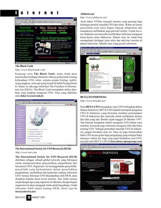 MARET 2001INFO-UFO 12
I n t e r n e t
BETA-UFOINDONESIA
Awal tahun 1970an menjadi momen yang penting bagi
kalangan peneliti masalah UFO dan alien. Waktu itu kasus
penculikan oleh alien begitu banyak dilaporkan dan
nampaknya melibatkan juga personil militer. Untuk itu si-
tus Abductee.net mencoba memberikan informasi mengenai
kasus-kasus alien abduction. Dalam situs ini Anda bisa
mempelajari berbagai jenis alien dan aktivitas mereka di
planet bumi kita. Sebuah situs yang penuh informasi.
Abductee.net
The International Society for UFO Research (ISUR)
Situs BETA-UFO merupakan situs UFO terlengkap dalam
bahasa Indonesia. BETA-UFO adalah kelompok pengamat
UFO di Indonesia yang berusaha mendata penampakan
UFO di Indonesia dan mencoba untuk melakukan analisa
dari data yang ada. Berdiri sejak tanggal 26 Oktober 1997.
Ada banyak kumpulan artikel mengenai UFO dalam situs
tersebut, termasuk juga informasi mengenai film dan buku
tentang UFO. Sebagai pemerhati masalah UFO di Indone-
sia, jangan lewatkan situs ini. Situs ini juga menawarkan
buku UFO secara gratis bagi pengunjung yang mengisi buku
tamunya. Selain itu, bagi yang ingin berdiskusi soal UFO,
tersedia milis BETA-UFO di beta-ufo@yahoogroups.com
http://www.abductee.net/
http://www.betaufo.net/
http://www.isur.com
The International Society for UFO Research (ISUR)
didirikan sebagai sebuah global network yang bertujuan
untuk mempromosikan penyelidikan pengetahuan dari
fenomena UFO. Organisasi ini beranggotakan penyelidik-
penyelidik yang berkomitmen dalam penyelidikan
pengetahuan, pendidikan dan kepastian tentang informasi
UFO. Semua informasi UFO dikumpulkan oleh ISUR, akan
disajikan kepada dunia lewat internet. Jika Anda merasa
setuju dengan apa yang organisai ini lakukan, dengan begitu
organisasi ini akan mengajak Anda untuk bergabung. Untuk
informasi lebih lanjut tentang ISUR, email saja ke
isur@america.net.
The Black Vault
http://www.blackvault.com/
Kunjungi situs The Black Vault, maka Anda akan
menemukan berbagai dokumen rahasia pemerintah tentang
keberadaan UFO, alien, senjata-senjata biologi, nuklir,
ruang angkasa, serta apa yang terjadi di balik Perang Dunia
II. Selain itu ada juga informasi The Freedom of Informa-
tion Act (FIOA). The Black Vault merupakan online data-
base yang lengkap mengenai UFO. Situs yang didirikan
oleh John Greenewald,Jr.
 