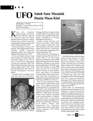 MARET 2001 INFO-UFO13
B u k u
K
alau kita mengikuti
perkembangan penelitian
UFO di Indonesia, maka hal
itu tidak bisa lepas dari kiprah
Marsekal Muda TNI (Purn) J. Salatun,
mantan ketua LAPAN yang telah
menghasilkan beberapa karya tulis dan
buku di bidang penelitian UFO.
Buku pertamanya tentang UFO
berjudul “Menyingkap Rahasia Piring
Terbang” (1960). Sementara
yangkedua adalah “UFO, Salah Satu
Masalah Dunia Masa Kini”(1982).
Proses penerbitan bukunya yang
kedua tentang UFO tidak lepas dari
acara pada tanggal 30 Juni 1979, di
mana Yayasan Idayu Menggelar
ceramah dan Marsekal Muda TNI
(Purn) J.Salatun bertindak sebagai nara
sumber, dengan judul “UFO, Salah
Satu Masalah Dunia Masa Kini”, di
Gedung Kebangkitan Nasional,
Jakarta.
Ceramah tersebut mendapat respon
yang luar biasa dari masyarakat.
UFO
Sehingga judul dari ceramah tersebut
menjadi inspirasi bagi Salatun untuk
menulis buku yang diberi judul sama
dengan ceramahnya di Gedung
Kebangkitan Nasional itu.
Salatun pernah ditunjuk oleh
Menteri Luar Negeri, Adam Malik
untuk menjadi “counter-part” bagi
tokoh penelitian UFO dari Amerika
Serikat, yakni Prof. Dr. J. Allen Hynek
(alm) yang pernah berkunjung ke In-
donesia pada tahun 1976.
Buku yang berisi 168 halaman ini
mengulas tentang Masalah UFO di
Forum PBB, di sini diceritakan
bagaimana perdebatan di Forum PBB
dalam menangani kasus UFO, dimana
didalamnya terdapat pro dan kontra
tentang pembahasan UFO. Mula-mula
kasus UFO diajukan ke forum PBB
untuk pertama kali oleh Perdana
Menteri Grenada, Sir Eric Matthew
Gairy, pada tahun 1975.Padahal
Grenada adalah sebuah negara kecil
yang terdiri dari sebuah pulau di
Hindia Barat dengan penduduk kurang
lebih hanya 100.000 jiwa waktu itu.
Dan di tahun selanjutnya dalam
sebuah Komite Politik Khusus pada
tahun 1978, diadakan penyajian
tentang masalah UFO, yang terdiri dari
pakar-pakar serta tokoh-tokoh yang
mengerti seluk beluk UFO. Mereka itu
adalah Dr. J. Allen Hynek, Dr. Jacques
Vallee, Letnan Kolonel Penerbang
Larry Coyne dan Stanton T. Friedman.
Lalu dalam buku ini juga diulas
bagaimana manfaat mempelajari UFO
baik dari segi Pertahanan, Keamanan,
Sosial Budaya, Hukum, Ilmu
Pengetahuan dan Teknologi.
Pokoknya dalam bab ini diulas habis
tentang kegunaan UFO dalam
kehidupan kita.
Salah Satu Masalah
Dunia Masa Kini
Pengarang : J. Salatun
Penerbit : Yayasan Idayu, Jakarta, 1982.
Tebal 168 halaman
Pada bab berikutnya dibahas tentang
Rahasia Piring Terbang: 22 tahun
Kemudian. Dalam bab ini sedikit
banyak menerangkan tentang hasil
laporan penelitian dari para Ufolog
dalam meneliti UFO. Kelebihan dari
buku ini salah satunya karena dileng-
kapi dengan kasus-kasus Penyaksian
UFO, mulai dari UFO Purbakala yang
Tertua sampai UFO Muncul Kembali
di Tempat yang sama, serta juga
dilengkapi foto-foto UFO dan juga ada
inzet foto orang yang memotret
keberadaan UFO. Khusus dalam bab
ini juga diselipkan fakta-fakta bagai-
mana UFO mengganggu Dwikora di
Surabaya tahun 1964.
Dalam buku ini dikemukakan
berbagai laporan penampakan UFO di
Indonesia, termasuk pemunculan
makhluk luar angkasa yang terlihat di
belakang rumah Guruh Soekarnoputra.
Saat ini, buku UFO yang ditulis oleh
peneliti Indonasia masih sangat langka.
Kebanyakan adalah terjemahan dari
luar negeri. Dan sayangnya, buku:
“UFO, Salah Satu Masalah Dunia
Masa Kini” nampaknya sudah sangat
sulit untuk ditemui di toko buku.
Sangat diharap-kan agar buku ini dapat
dicetak ulang kembali. (esti)Marsekal Muda TNI (Purn) J. Salatun
 