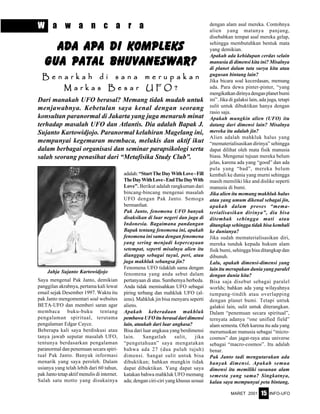 MARET 2001 INFO-UFO15
W a w a n c a r a
Dari manakah UFO berasal? Memang tidak mudah untuk
menjawabnya. Kebetulan saya kenal dengan seorang
konsultan paranormal di Jakarta yang juga menaruh minat
terhadap masalah UFO dan Atlantis. Dia adalah Bapak J.
Sujanto Kartowidjojo. Paranormal kelahiran Magelang ini,
mempunyai kegemaran membaca, melukis dan aktif ikut
dalam berbagai organisasi dan seminar parapsikologi serta
salah seorang penasihat dari “Metafisika Study Club”.
adalah:“StartTheDayWithLove-Fill
TheDayWithLove-EndTheDayWith
Love”. Berikut adalah rangkuman dari
bincang-bincang mengenai masalah
UFO dengan Pak Janto. Semoga
bermanfaat.
Pak Janto, fenomena UFO banyak
disaksikan di luar negeri dan juga di
Indonesia. Bagaimana pandangan
Bapak tentang fenomena ini, apakah
fenomena ini sama dengan fenomena
yang sering menjadi kepercayaan
setempat, seperti misalnya alien itu
dianggap sebagai tuyul, peri, atau
juga makhluk sebangsa jin?
Fenomena UFO tidaklah sama dengan
fenomena yang anda sebut dalam
pertanyaan di atas. Sumbernya berbeda.
Anda tidak memisahkan UFO sebagai
piring terbang dan mahkluk UFO (al-
iens). Mahkluk jin bisa menyaru seperti
aliens.
Apakah keberadaan makhluk
pembawaUFOituberasaldaridimensi
lain, ataukah dari luar angkasa?
Bisa dari luar angkasa yang berdimensi
lain. Sangatlah sulit, jika
“pengetahuan” saya mengatakan
bahwa ada 27 (dua puluh tujuh)
dimensi. Sangat sulit untuk bisa
dibuktikan; bahkan mungkin tidak
dapat dibuktikan. Yang dapat saya
katakan bahwa mahkluk UFO memang
ada; dengan ciri-ciri yang khusus sesuai
dengan alam asal mereka. Contohnya
alien yang matanya panjang,
disebabkan tempat asal mereka gelap,
sehingga membutuhkan bentuk mata
yang demikian.
Apakah ada kehidupan cerdas selain
manusia di dimensi kita ini? Misalnya
di planet dalam tata surya kita atau
gugusan bintang lain?
Jika bicara soal kecerdasan, memang
ada. Para dewa pinter-pinter, “yang
mengikatkandirinyadenganplanetbumi
ini”. Jika di galaksi lain, ada juga, tetapi
sulit untuk dibuktikan hanya dengan
rasio saja.
Apakah mungkin alien (UFO) itu
datang dari dimensi lain? Misalnya
mereka itu adalah jin?
Alien adalah mahkluk halus yang
“mematerialisasikan dirinya” sehingga
dapat dilihat oleh mata fisik manusia
biasa. Mengenai tujuan mereka belum
jelas, karena ada yang “good” dan ada
pula yang “bad”, mereka belum
kembali ke dunia yang murni sehingga
masih memiliki like and dislike seperti
manusia di bumi.
Jika alien itu memang makhluk halus
atau yang umum dikenal sebagai jin,
apakah dalam proses “mema-
terialisasikan dirinya”, dia bisa
ditembak sehingga mati atau
ditangkap sehingga tidak bisa kembali
ke dunianya?
Jika sudah mematerialisasikan diri,
mereka tunduk kepada hukum alam
fisik bumi, sehingga bisa ditangkap dan
dibunuh.
Lalu, apakah dimensi-dimensi yang
lain itu merupakan dunia yang paralel
dengan dunia kita?
Bisa saja disebut sebagai paralel
worlds; bahkan ada yang wilayahnya
tumpang-tindih atau overlapping
dengan planet bumi. Tetapi untuk
galaksi lain, sulit untuk diterangkan.
Dalam “penemuan secara spiritual”,
ternyata adanya “one unified field”
alam semesta. Oleh karena itu ada yang
merumuskan manusia sebagai “micro-
cosmos” dan jagat-raya atau universe
sebagai “macro-cosmos”. Itu adalah
benar.
Pak Janto tadi mengutarakan ada
banyak dimensi. Apakah semua
dimensi itu memiliki susunan alam
semesta yang sama? Singkatnya,
kalau saya mempunyai peta bintang,
Saya mengenal Pak Janto, demikian
panggilan akrabnya, pertama kali lewat
email sejak Desember 1997. Waktu itu
pak Janto mengomentari soal websites
BETA-UFO dan memberi saran agar
membaca buku-buku tentang
pengalaman spiritual, terutama
pengalaman Edgar Cayce.
Beberapa kali saya berdiskusi atau
tanya jawab seputar masalah UFO,
tentunya berdasarkan pengalaman
paranormal dan penemuan secara spiri-
tual Pak Janto. Banyak informasi
menarik yang saya peroleh. Dalam
usianya yang telah lebih dari 60 tahun,
pak Janto tetap aktif menulis di internet.
Salah satu motto yang disukainya
Ada Apa di KompleksAda Apa di KompleksAda Apa di KompleksAda Apa di KompleksAda Apa di Kompleks
Gua Patal Bhuvaneswar?Gua Patal Bhuvaneswar?Gua Patal Bhuvaneswar?Gua Patal Bhuvaneswar?Gua Patal Bhuvaneswar?
B e n a r k a h d i s a n a m e r u p a k a nB e n a r k a h d i s a n a m e r u p a k a nB e n a r k a h d i s a n a m e r u p a k a nB e n a r k a h d i s a n a m e r u p a k a nB e n a r k a h d i s a n a m e r u p a k a n
M a r k a s B e s a r U F O ?M a r k a s B e s a r U F O ?M a r k a s B e s a r U F O ?M a r k a s B e s a r U F O ?M a r k a s B e s a r U F O ?
Jahja Sujanto Kartowidjojo
 