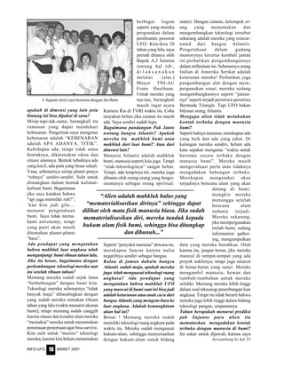 MARET 2001INFO-UFO 16
apakah di dimensi yang lain peta
bintang ini bisa dipakai di sana?
Mirip-tapi-tak-sama; barangkali itu
rumusan yang dapat mendekati
kebenaran. Pengertian saya mengenai
kebenaran adalah “KEBENARAN
adalah APA ADANYA, TITIK”.
Kehidupan ada, tetapi tidak sama
bentuknya, dikarenakan sikon dan
situasi alamnya. Bentuk tubuhnya ada
yang kecil, ada pula yang besar sekali.
Yaaa, sebenarnya setiap planet punya
“rohnya” sendiri-sendiri. Sulit untuk
dituangkan dalam bentuk kalimat-
kalimat bumi. Bagaimana
jika saya katakan bahwa
“api juga memiliki roh?”;
‘kan kita jadi gila....
menurut pengetahuan
bumi. Saya tidak mema-
hami astronomy; tetapi
yang pasti akan masih
ditemukan planet-planet
“baru”.
Ada pendapat yang mengatakan
bahwa makhluk luar angkasa telah
mengunjungi bumi ribuan tahun lalu.
Jika itu benar, bagaimana dengan
perkembangan teknologi mereka saat
ini setelah ribuan tahun?
Memang mereka sudah sejak lama
“berhubungan” dengan bumi kita.
Teknologi mereka sebenarnya “tidak
banyak maju” dibandingkan dengan
yang sudah mereka temukan ribuan
tahun yang lalu (waktu menurut ukuran
bumi); tetapi memang sudah canggih
karena situasi dan kondisi alam mereka
“memaksa” mereka untuk menemukan
penemuan-penemuan agar bisa survive.
Kita sulit untuk “meniru” teknologi
mereka, karena kita belum menemukan
berbagai logam
seperti yang mereka
pergunakan dalam
pembuatan pesawat
UFO. Kira-kira 20
tahun yang lalu, saya
pernah ditanya oleh
Bapak A.J Salatun
tentang hal tsb.,
d i l a k s a n a k a n
melalui (alm.)
Mayor TNI-AU
Frans Hasibuan.
Untuk mereka yang
tua-tua, barangkali
masih ingat acara
Kamera Ria di TVRI waktu itu. Coba
tanyakan beliau jika catatan itu masih
ada. Saya sendiri sudah lupa.
Bagaimana pandangan Pak Janto
tentang bangsa Atlantis? Apakah
mereka itu makhluk bumi atau
makhluk dari luar bumi? Atau dari
dimensi lain?
Manusia Atlantis adalah mahkluk
bumi, manusia seperti kita juga. Tetapi
“otak-teknologinya” sangat hebat.
Tetapi, ada tetapinya ini, mereka juga
dibantu oleh orang-orang yang fungsi-
utamanya sebagai orang spiritual.
Seperti “penyakit manusia” dewasa ini,
merekapun hancur karena nafsu
negatifnya sendiri sebagai bangsa.
Kalau di jaman dahulu bangsa
Atlantis sudah maju, apakah mereka
juga telah menguasai teknologi ruang
angkasa? Ada pendapat yang
mengatakan bahwa makhluk UFO
yang muncul di bumi saat ini bisa jadi
adalah keturunan atau anak cucu dari
bangsa Atlantis yang mengem-bara ke
luar angkasa. Adakah kemungkinan
akan hal ini?
Benar ! Memang mereka sudah
memiliki teknologi ruang angkasa pada
waktu itu. Mereka sudah menguasai
hukum-alam, sehingga menyesuaikan
dengan hukum-alam untuk bidang
“Alien adalah mahkluk halus yang
“mematerialisasikan dirinya” sehingga dapat
dilihat oleh mata fisik manusia biasa. Jika sudah
mematerialisasikan diri, mereka tunduk kepada
hukum alam fisik bumi, sehingga bisa ditangkap
dan dibunuh...”
materi. Dengan catatan, kelompok or-
ang yang menemukan dan
mengembangkan teknologi tersebut
sekarang adalah mereka yang reincar-
nated dari bangsa Atlantis.
Pengetahuan dalam gudang
memorynya tercetus kembali jaman
ini;perhatikan pengembangannya
dalam millenium ini. Sebenarnya orang
Indian di Amerika Serikat adalah
keturunan mereka! Perhatikan juga
pengembangan alat dengan mem-
pergunakan sinar; mereka sedang
mengembangkannya seperti “jaman-
nya” seperti terjadi peristiwa-peristiwa
Bermuda Triangle. Tapi UFO bukan
bikinan orang Atlantis.
Mengapa alien tidak melakukan
kontak terbuka dengan manusia
bumi?
Seperti halnya manusia; merekapun ada
yang baik dan ada yang jahat. Di
kalangan mereka sendiri, belum ada
kata sepakat mengenai “waktu untuk
bertemu secara terbuka dengan
manusia bumi”. Mereka masih
mengevaluasi perlu atau tidaknya
mengadakan hubungan terbuka.
Merekapun mengetahui akan
terjadinya bencana alam yang akan
datang di bumi;
mungkin mereka
menunggu setelah
bencana alam
sedunia terjadi.
Mereka sekarang,
jika mempergunakan
istilah bumi, sedang
information gather-
ing, mengumpulkan
data yang mereka butuhkan. Oleh
karena itu, jangan heran, jika mereka
muncul di tempat-tempat yang ada
proyek nuklirnya; tetapi juga muncul
di hutan-hutan yang sunyi. Mereka
mengambil manusia, hewan dan
tumbuh-tumbuhan untuk mereka
selidiki. Memang mereka lebih tinggi
dalam soal teknologi penerbangan luar
angkasa. Tetapi itu tidak berarti bahwa
mereka juga lebih tinggi dalam bidang
teknologi pangan, umpamanya.
Tahun berapakah menurut prediksi
pak Sujanto para alien itu
memutuskan mengadakan kontak
terbuka dengan manusia di bumi?
Ini sukar untuk dijawab, karena saya
J. Sujanto (kiri) saat bertemu dengan Sai Baba
bersambung ke hal 33
 