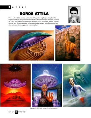 MARET 2001INFO-UFO 22
G a l e r i
Copyright ©1995 Attila Boros - All rights reserved.
BORBORBORBORBOROSOSOSOSOS AAAAATTILATTILATTILATTILATTILA
Boros Atilla adalah seorang seniman asal Hungaria yang banyak menghasilkan
karya seni lukisan mengenai fenomena UFO.Sebagaimana dapat dilihat di halaman
ini, karya seni ciptaannya menggugah perasaan secara mendalam. Bahkan gambar-
gambar yang dibuatnya seakan menggugah ingatan tentang pengalaman masa lalu
atau suatu peristiwa yang pernah kita mimpikan
 