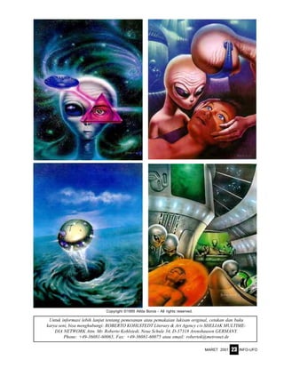 MARET 2001 INFO-UFO23
Untuk informasi lebih lanjut tentang pemesanan atau pemakaian lukisan original, cetakan dan buku
karya seni, bisa menghubungi: ROBERTO KOHLSTEDT Literary & Art Agency c/o SHELIAK MULTIME-
DIA NETWORK Attn. Mr. Roberto Kohlstedt, Neue Schule 34, D-37318 Arenshausen GERMANY.
Phone: +49-36081-60065, Fax: +49-36081-60075 atau email: robertok@metronet.de
Copyright ©1995 Attila Boros - All rights reserved.
 