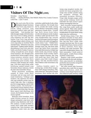 MARET 2001 INFO-UFO25
F i l m
D
alam awal cerita film ini kita
dihadapkan dengan fenomena
Crop Circle yang muncul di
sebuah ladang pertanian yang
kebetulan letaknya tidak jauh dari
rumah Judith. Lalu keesokan hari
tidak disangka-sangka telah ditemukan
lagi Crop Circle di ladang pertanian
yang tempatnya tak jauh lagi dari
temuan Crop Circle yang pertama,
sehingga dengan adanya temuan crop
circle yang kedua ini membuat Sherif
setempat heran, ”Sebenarnya apa yang
telah terjadi?” Padahal malam sebelum
ditemukannya Crop Circle, putri dari
Judith, yaitu Katie (Candace Cameron)
sedang mengada-kan pesta dengan
teman-temannya, dan ditengah pesta
tersebut Katie merasa jengkel, karena
teman-temannya memutar musik
terlalu keras dan terpaksa Katie
membubarkan pesta tersebut, tetapi
temannya tidak beranjak dari tempat
juga. Lalu Katie pergi keluar untuk
membuang sampah-sampah yang
berserakan dimeja makannya, karena
dia takut akan kemarahan ibunya.
Dalam perjalanan membuang
sampah di hutan itulah Katie
merasakan ada hal yang aneh yang
terjadi disekitarnya. Terdengar suara
mendesis, dan sepertinya dia diintai
oleh sege-rombolan sesuatu yang dia
sendiri tidak tahu. Dan si anjingnya
pun ikut menggonggong, seperti telah
melihat sesuatu, lalu berlarilah si
anjing berlari menuju dalamnya hutan
dan diikuti oleh Katie.Dan tiba-tiba
Katie seperti telah dikelilingi oleh
sesuatu, dan bertepatan dengan itu dia
merasa ngantuk.
Beberapa menit kemudian, Katie
sudah berjalan menuju ke rumah
dengan penampilan yang kusut serta
pakaian yang dipakainya tadi lusuh.
Dan anehnya, sewaktu kembali ke
rumah, Katie sudah tidak memakai
rompinya lagi. Serta kacamata yang
dipakainya sudah tidak ada lagi,
Visitors Of The Night (1995)
Sutradara : Jorge Montesi
Pemain : Stephen McHattie, Dale Midkiff, Markie Post, Candace Cameron
Lama Film : 1 jam 37 menit
melainkan sudah berada di saku celana
dengan sendirinya. Dia tersadar akan
hal itu, sewaktu dari rumah, seorang
teman dekatnya menanyakan tentang
pakaiannya kepada Katie. Terlebih
lagi, Katie merasa heran bahwa
sewaktu dia datang ke rumah, keadaan
rumahnya sudah sepi dan bersih. Dan
yang mengherankan lagi, ternyata
menurut keterangan teman perempuan
Katie, bahwa dia sudah meninggalkan
rumah selama 3 jam ! Padahal Katie
merasa meninggalkan rumah dalam
hitungan menit saja. Dan Katie lebih
heran lagi bahwa Katie menyadari
kalau tepat dekat pusarnya terdapat tiga
bintik merah yang tersusun segitiga,
bintik-bintik merah tersebut seperti
bekas sengatan binatang. Dan yang
lebih parah lagi, Katie tidak ingat
apapun yang telah terjadi dengan
dirinya. Tak elak, keesokan harinya
Sherif Markus telah menemukan crop
circle.
Anehnya kejadian seperti itu
terulang lagi, sewaktu Katie mengen-
darai mobil dengan kekasihnya, Mat,
pada malam hari. Dan ketika di tengah
perjalanan, Katie melihat ada sinar
terang yang mengikuti mereka, dan
mereka kira hanya pengendara lain.
Tetapi sinar tersebut semakin terang
dan mendekat, sehingga Mat
menambah kecepatan mobilnya.
Tetapi tidak disangka-sangka mobil
yang mereka tumpangi malah tak
terkendali dan lepas kontrol seperti
sedang menunggangi kuda liar.
Katie berusaha memperingatkan
Mat, tetapi Katie sendiri malah jadi
merasa ngantuk. Maka tidak sadarlah
Katie untuk yang kedua kalinya. Dan
ketidaksadaran ini terjadi dalam selang
waktu lama dari sebelumnya.
Setelah hilang selama 2 hari. Dan
ditemukan kemudian di hutan dalam
keadaan compang-camping dan lemas.
Dan lagi-lagi Katie sudah tidak
memakai kacamata lagi. Hal ini yang
mengherankan ibunya, karena sewaktu
di dalam ambulans, Katie dapat
membaca lagi tanpa kacamata. Dan
yang lebih mengherankan ibunya, ibu
Katie menemukan 3 bintik merah di
dekat tengkuk, sewaktu ibunya sedang
membelai rambut Katie.
Rupanya, telah terjadi penculikan
oleh alien pada ibu dan anak sekaligus.
Alien yang menculik itu melakukan
pembuahan dan kemudian mengambil
janin yang telah hidup.
Jika anda tertarik pada fenomena
penculikan alien, maka film ini sangat
tepat untuk ditonton, sebab alur
ceritanya sesuai dengan laporan kasus
alien abduction pada umumnya. (esti)
 