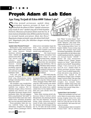 MARET 2001INFO-UFO 26
S
ering menjadi pertanyaan, apakah Adam
merupakan manusia pertama di bumi ini?
Benarkah dia dibuat di Eden? Apakah sebenarnya
yang terjadi di sana? Apakah yang ada di kitab kejadian
(Genesis), khususnya penciptaan dalam enam hari itu, di
mana manusia diciptakan (atau dibikin) pada hari keenam,
itu merujuk kepada penciptaan Adam dan Hawa?
Bagaimana dengan petunjuk yang ada dalam kitab-kitab
lain? Bagaimana pula jika dikaitkan dengan mitologi bangsa
Sumeria kuno?
PrPrPrPrProooooyyyyyekekekekek Adam di LaAdam di LaAdam di LaAdam di LaAdam di Lab Edenb Edenb Edenb Edenb Eden
Apa Yang Terjadi di Eden 6000 Tahun Lalu?
ApakahAdamManusiaPertama?
Kebanyakan orang mempercayai
bahwa Adam adalah nenek moyang
dari semua manusia. Dengan
demikian, sebelum
Adam tidaklah ada
manusia sama sekali.
Tapi, banyak orag
tentunya mera-
gukanhal ini, apalagi
menurut temuan
arkeologi, sudah ada
peradaban manusia
yang jauh lebih tua
dari perkiraan masa
kehidupan Adam.
Yang jadi per-
tanyaan, benarkah
kisah yang dikemukakan dalam
berbagai manuskrip bahwa Adam itu
dibuat dari tanah?
Ada pendapat yang mengkaitkan
proses pembuatan Adam ini dengan
makhluk luar angkasa. Hal ini
dikaitkan dengan adanya fenomena
makhluk dari dimensi lain yang
dikisahkan bersamaan dengan proses
pembuatan Adam. Dan ada anggapan
bahwa yang dimaksud “dari tanah” itu
bukan berarti bahan materi dari Adam
adalah tanah, melainkan diciptakan
dari sisa-sisa yang ada di dalam tanah.
Proses penciptaan Adam dari sisa-
sisa makhluk hidup yang ada
sebelumnya, mungkin bisa ditunjang
dengan adanya pandangan bahwa
dalam proses menciptakan langit dan
bumi, sang pencipta berkuasa
menciptakan kembali jasad-jasad
mereka yang sudah hancur itu.
Ada kepercayaan
bahwa penciptaan bumi
dan langit ini terjadi
berulang-ulang, sehingga
ada proses penciptaan
pertama dan penciptaan
yang berikutnya. Hal itu
dikatakan supaya manusia
yang hidup saat ini bisa
mengambil pelajaran dari
pengalaman “manusia”
terdahulu.
Dari studi yang ada,
umumnya sampai pada
kesimpulan bahwa Adam hidup sekitar
6000 tahun yang lalu. Kalau memang
Adam dianggap hidup 6000 tahun
yang lalu, maka mestinya ada catatan
kuno tentang hal itu. Hanya saja,
kalaupun ada catatan kuno, apakah
catatan kuno itu bisa dipakai sebagai
bukti atau cuma sekedar mitos dan
legenda saja?
Adam, kalau memang pernah ada,
harusnya hidup di daerah sekitar
Mesopotamia, atau sekarang ini daerah
Irak, Iran atau sekitarnya. Ada yang
bilang, Adam sebenarnya muncul
(turun) di India. kalau memangdi In-
dia, harusnya ada keterangan tentang
hal itu. Di India ada kisah tentang
Manu dengan bencana air bah, di mana
kata “Manu” ini sama dengan “Nuh”
dan juga kemudian dipakai menjadi
istilah “Manusia”. Dari kitab Veda,
tepatnya RgVeda IV.26.21-22 isinya:
“Aku menganugerahkan bumi ini
kepada Adadam Aryaya (orang yang
mulia). Aku turunkan hujan yang
bermanfaat bagimakhluk, Aku alirkan
terus gemuruhnya air dan hukum alam
tunduk kepada perintah-Ku. Apakah di
sini merujuk kepada “ADAM” ?
Namun ada yang menafsirkan
“Adadam Aryaya” sebagai “bangsa
manusia ras Aryan” ”aham bhUmim
adadAm AryAyAhaM” diterjemahkan
sebagai ”I have bestowed the earth
upon the Arya” Apakah Adam itu
adalah pemimpin pertama bangsa
Aryan? Aryan ini adalah bangsa Indo-
Eropa atau persia yang sekarang ini
bernama Iran. Apakah ini ada
hubungannya dengan mitos serangan
bangsa Aryan ke India? Dan apa yang
tertulis dalam kitab Kejadian 5:1
mungkin bisa menjadi bahan
pemikiran. Apakah orang-orang yang
ada dalam daftar silsilah Adam itu
memang benar pernah hidup dulu....
atau cuma dongeng?
Apakah Eden Lab Genetika?
Kalau kita membahas soal asal usul
cerita Adam ini secara serius, rasanya
kurang lengkap kalau kita cuma
berhenti pada sumber literatur dari
kitab suci yang ada saat ini saja. Kita
mesti menelusuri, dari mana asal usul
cerita ini semula.
Kisah penciptaan Adam ini terjadi di
“Taman Eden”. Hal ini dikuatkan
E n i g m a
 