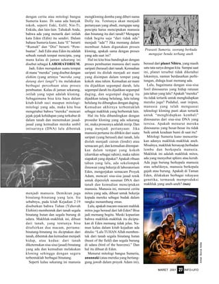 MARET 2001 INFO-UFO27
dengan cerita atau mitologi bangsa
Sumeria kuno. Di sana ada banyak
tokoh, seperti Enki, Enlil, Nin-Ti,
Enkidu, dan lain-lain. Tahukah Anda,
bahwa ada yang menarik dari istilah
kata Eden (Edin) itu sendiri. Dalam
bahasa Sumeria kuno, kata “E” berarti
“Rumah” dan “Din” berarti “Pem-
buatan”. Jadi Edin atau Eden itu adalah
sebuah rumah tempat mencipta, yang
mana kalau di jaman sekarang ini
disebut sebagai LABORATORIUM.
Jadi, Eden merupakan suatu tempat
di mana “mereka” yang disebut dengan
elohim (yang artinya “mereka yang
datang dari langit”) itu melakukan
berbagai percobaan atau proses
pembuatan. Kalau di jaman sekarang,
istilah yang tepat adalah kloning.
Sebagaimana bisa kita baca dalam
kitab-kitab suci maupun mitologi-
mitologi yang ada, maka kita bisa
mengetahui bahwa “mereka” mencari
jejak-jejak kehidupan yang terkubur di
dalam tanah dan menemukan jasad-
jasad yang kemudian mereka ambil
intisarinya (DNA) lalu dibentuk
menjadi manusia. Demikian juga
binatang-binatang yang lain. Itu
sebabnya, pada kitab Kejadian 2:19
disebutkan bahwa Tuhan (Yehovah
Elohim) membentuk dari tanah segala
binatang hutan dan segala burung di
udara. Makhluk-makhluk ini, dibuat
dari tanah, yang tentunya bisa
ditafsirkan dua macam, pertama:
binatang-binatang itu diciptakan dari
tanah, dibentuk dan kemudian menjadi
hidup, atau kedua: dari tanah
diketemukan sisa-sisa (jasad) binatang
yang ada dan kemudian melakukan
kloning sehingga dengan segera
terbentuklah berbagai binatang.
Seperti kalau sekarang ini manusia
mengkloning domba yang diberi nama
Dolly itu. Tentunya akan menjadi
pertanyaan yang abadi, mengapa sang
pencipta harus menciptakan manusia
dan binatang itu dari tanah? Mengapa
tidak begitu saja “dari tidak ada”
menjadi “ada”? Jika memang dalam
membuat Adam digunakan proses
kloning, apakah sama dengan proses
yang ada saat ini?
Hal ini kita bisa bandingkan dengan
proses pembuatan manusia dari suatu
saripati (berasal) dari tanah. Kemudian
saripati itu diolah menjadi air mani
yang disimpan dalam tempat yang
kokoh atau rahim. Kemudian air mani
itu dijadikan segumpal darah, lalu
segumpal darah itu dijadikan segumpal
daging, dan segumpal daging itu
dijadikan tulang belulang, lalu tulang
belulang itu dibungkus dengan daging.
Kemudian akhirnya terbentuklah
sebagai makhluk yang berbentuk lain.
Hal itu bila dibandingkan dengan
prosedur kloning yang ada sekarang
ini, maka prosesnya adalah mirip. Dan
yang menjadi pertanyaan: Jika
manusia pertama itu dibikin dari suatu
saripati (yang berasal) dari tanah, lalu
diolah menjadi cairan (lendir) atau
semacam gel, dan kemudian ditempat-
kan dalam tempat yang kokoh
(diartikan sebagai rahim), maka rahim
siapakah yang dipakai? Apakah ribuan
tahun yang lalu, ada sekelompok
ilmuwan yang bekerja di laboratorium
Eden, mengerjakan semacam Proyek
Adam, mencari sisa-sisa jasad renik
untuk diperoleh susunan DNA dari
tanah dan kemudian menciptakan
manusia. Manusia ini, menurut cerita
mitos yang ada, dibuat untuk bekerja
kepada mereka sebagai budak dalam
rangka menambang emas.
Lalu, apakah macam-macam mahluk
mitos juga berasal dari lab Eden? Bisa
jadi memang begitu. Meski kepastian
bahwa makhluk-makhluk itu dicipta-
kan di Eden memang tidak jelas. Na-
mun kalau dalam kitab kejadian ada
ditulis: “Lalu TUHAN Allah memben-
tuk dari tanah segala binatang hutan
(beast of the field) dan segala burung
di udara (bird of the heavens).” Dan
hal itu dibuat di Eden.
Menurut mitologi bangsa Sumeria,
anunnaki (atau mereka yang bertang-
gung jawab dalam proyek Adam ini),
berasal dari planet Nibiru, yang masih
satu tata surya dengan kita. Sampai saat
ini, planet tersebut tidak diketahui
lokasinya, namun berdasarkan perhi-
tungan, diduga kuat memang ada.
Lalu, bagaimana dengan sisa-sisa
fosil dinosaurus yang hidup ratusan
juta tahun yang lalu? Apakah “mereka”
itu tidak tertarik untuk menghidupkan
mereka juga? Padahal, saat inipun,
manusia yang telah menguasai
teknologi kloning pasti akan tertarik
untuk “menghidupkan kembali”
dinosaurus dari sisa-sisa DNA yang
tersisa. Apakah menurut mereka
dinosaurus yang besar-besar itu tidak
baik untuk keadaan bumi di saat itu?
Mitologi Sumeria kuno mencerita-
kan adanya makhluk-makhluk aneh.
Misalnya, makhluk bersayap,berbadan
lembu dan berkepala manusia.
Makhluk ini adalah makhluk mitos,
ada yang menyebut sphinx atau kerub.
Ada juga burung berkepala manusia
atau sebaliknya, manusia berkepala
gajah atau burung. Apakah di Taman
Eden, dilakukan berbagai rekayasa
genetika, termasuk memproduksi
makhluk yang aneh-aneh? (nas)
Artist:BorosAtilla
Prasasti Sumeria, seorang berkuda
mengejar benda terbang aneh
 