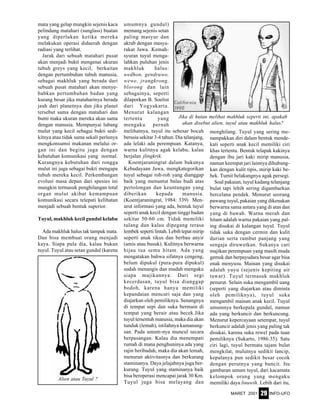 MARET 2001 INFO-UFO29
mata yang gelap mungkin sejenis kaca
pelindung matahari (sunglass) buatan
yang diperlukan ketika mereka
melakukan operasi didaerah dengan
radiasi yang terlihat.
Jarak dari sebuah matahari pusat
akan menjadi bukti mengenai ukuran
tubuh greys yang kecil, berkaitan
dengan pertumbuhan tubuh manusia,
sebagai makhluk yang berada dari
sebuah pusat matahari akan menye-
babkan pertumbuhan badan yang
kurang besar jika mataharinya berada
jauh dari planetnya dan jika planet
tersebut sama dengan matahari dan
bumi maka ukuran mereka akan sama
dengan manusia. Mempunyai lubang
mulut yang kecil sebagai bukti sedi-
kitnya atau tidak sama sekali perlunya
mengkonsumsi makanan melalui or-
gan ini dan begitu juga dengan
kebutuhan komunikasi yang normal.
Kurangnya kebutuhan dari rongga
mulut ini juga sebagai bukti mengapa
tubuh mereka kecil. Perkembangan
evolusi masa depan dari spesies ini
mungkin termasuk penghilangan total
organ mulut akibat kemampuan
komunikasi secara telepati kelihatan
menjadi sebuah bentuk superior.
Tuyul, makhluk kecil gundul kelabu
Ada makhluk halus tak tampak mata.
Dan bisa membuat orang menjadi
kaya. Siapa pula dia, kalau bukan
tuyul. Tuyul atau setan gundul (karena
umumnya gundul)
memang sejenis setan
paling masyur dan
akrab dengan masya-
rakat Jawa. Kemah-
syuran tuyul menga-
lahkan puluhan jenis
makhluk halus:
wedhon, gendruwo,
wewe, jrangkrong,
blorong dan lain
sebagainya, seperti
dilaporkan B. Soelist
dari Yogyakarta.
Menurut kalangan
tertentu yang
mengaku pernah
melihatnya, tuyul itu sebesar bocah
berusia sekitar 3-4 tahun. Dia telanjang,
ada lelaki ada perempuan. Katanya,
warna kulitnya agak kelabu, kalau
berjalan jlingkrik.
Koentjaraningrat dalam bukunya
Kebudayaan Jawa, mengkategorikan
tuyul sebagai roh-roh yang dianggap
baik yang menuntut balas budi atas
pertolongan dan keuntungan yang
diberikan kepada manusia.
(Koentjaraningrat, 1984: 339) Men-
urut informasi yang ada, bentuk tuyul
seperti anak kecil dengan tinggi badan
sekitar 50-60 cm. Tidak memiliki
tulang dan kalau dipegang terasa
lembek seperti lintah. Lebih tepat mirip
seperti anak tikus dan berbau anyir
(amis atau busuk). Kulitnya berwarna
hijau tua semu hitam. Ada yang
mengatakan bahwa sifatnya cengeng,
belum dipukul (pura-pura dipukul)
sudah menangis dan mudah mengaku
siapa majikannya. Dari segi
kecerdasan, tuyul bisa dianggap
bodoh, karena hanya memiliki
kepandaian mencuri saja dan yang
diajarkan oleh pemiliknya. Senangnya
di tempat sepi dan suka bermain di
tempat yang berair atau becek.Jika
tuyul tersentuh manusia, maka dia akan
tunduk (lemah), istilahnya kamanung-
san. Pada umum-nya muncul secara
berpasangan. Kalau dia menempati
rumah di mana penghuninya ada yang
rajin beribadah, maka dia akan lemah,
menurun aktivitasnya dan berkurang
staminanya. Daya jelajahnya juga ber-
kurang. Tuyul yang staminanya baik
bisa beroperasi mencapai jarak 30 Km.
Tuyul juga bisa melayang dan
menghilang. Tuyul yang sering me-
nampakkan diri dalam bentuk mende-
kati seperti anak kecil memiliki ciri
khas tertentu. Bentuk telapak kakinya
dengan ibu jari kaki mirip manusia,
namun keempat jari lainnya dihubung-
kan dengan kulit tipis, mirip kaki be-
bek. Tumit belakangnya agak persegi.
Soal pakaian, tuyul kadang telanjang
bulat tapi lebih sering digambarkan
bercelana pendek. Menurut seorang
pawang tuyul, pakaian yang dikenakan
berwarna sama antara yang di atas dan
yang di bawah. Warna merah dan
hitam adalah warna pakaian yang pal-
ing disukai di kalangan tuyul. Tuyul
tidak suka dengan cermin dan kulit
durian serta rambut panjang yang
sengaja diruwetkan. Sukanya cari
majikan perempuan yang masih muda
gemuk dan berpayudara besar agar bisa
enak menyusu. Mainan yang disukai
adalah yuyu (sejenis kepiting air
tawar). Tuyul termasuk makhluk
penurut. Selain suka mengambil uang
(seperti yang diajarkan atau diminta
oleh pemiliknya), tuyul suka
mengambil mainan anak kecil. Tuyul
umumnya berkepala gundul, namun
ada yang berkuncir dan berkuncung.
Menurut kepercayaan setempat, tuyul
berkuncir adalah jenis yang paling tak
disukai, karena suka rewel pada tuan
pemiliknya (Sukarto, 1986:35). Satu
ciri lagi, tuyul bermata tajam bulat
mengkilat, mulutnya sedikit lancip,
kepalanya pun sedikit besar cocok
dengan perutnya yang buncit. Itu
gambaran umum tuyul, dari kacamata
kelompok orang yang mengaku
memiliki daya linuwih. Lebih dari itu,
Jika di hutan melihat makhluk seperti ini, apakah
akan disebut alien, tuyul atau makhluk halus?
Alien atau Tuyul ?
 