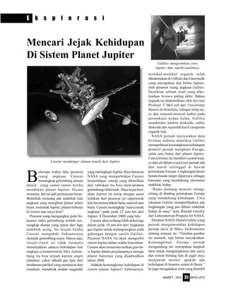 MARET 2001 INFO-UFO31
E k s p l o r a s i
Cassini mendengar alunan musik dari Jupiter.
B
eberapa waktu lalu, pesawat
ruang angkasa Cassini
menangkap gelombang alunan
musik yang samar-samar ketika
mendekati planet Jupiter. Secara
otomatis, hal ini jadi pertanyaan besar:
Benarkah memang ada makhluk luar
angkasa yang menghuni planet selain
bumi, termasuk Jupiter, planet terbesar
di sistem tata surya kita?
Pesawat yang mengangkut pola fre-
kuensi radio gelombang rendah me-
nangkap alunan yang samar dari lagu
makhluk asing. Itu terjadi ketika
Cassini mengubah frekuensinya
menjadi gelombang suara. Hanya saja,
sinyal-sinyal ini tidak otomatis
menunjukkan adanya kehidupan luar
angkasa (extraterrestrial life). Gelom-
bang itu bisa terjadi karena angin
matahari, yakni sebuah gas tipis dari
hembusan partikel yang memancar dari
matahari, menabrak medan magnetik
yang melingkupi Jupiter. Para ilmuwan
NASA yang mengorbitkan Cassini
berpendapat, energi yang dihasilkan
dari tabrakan itu bisa menciptakan
gelombang elektronik. Daya kejut keri-
uhan Jupiter ini mirip dengan suara
ledakan dari pesawat jet supersonik
keti-ka memecahkan batas suara di atas
bumi. Cassini menangkap “suara musik
angkasa” pada jarak 23 juta km dari
Jupiter, 8 Desember 2000 yang lalu.
Cassini akan terbang lebih dekat lagi
dalam jarak 10 juta km dari lingkaran
gas Jupiter untuk melangsungkan studi
gabungan dengan satelit Galileo.
Pesawat NASA itu akan mengorbit
sistem Jupiter dalam waktu lima tahun.
Cassini akan menerima tarikan gravita-
si Jupiter dalam perjalanannya menuju
planet Saturnus yang dijadwalkan
tahun 2004.
Adakah kemungkinan kehidupan di
sistem planet Jupiter? Sebenarnya,
Mencari Jejak Kehidupan
Di Sistem Planet Jupiter
Galileo mengirimkan citra
Jupiter dan satelit-satelitnya.
molekul-molekul organik telah
diketemukan di Callisto dan Ganymede
yang merupakan dua bulan Jupiter,
oleh pesawat ruang angkasa Galileo.
Demikian sebuah studi yang dike-
luarkan Science paling akhir. Bahan
organik ini diidentifikasi oleh tim riset
Profesor T McCord dari Universitas
Hawaii di Honolulu, sebagai mirip air,
es dan mineral-mineral hidrat pada
permukaan kedua bulan. Galileo
mendeteksi karbon dioksida, sulfur
dioksida dan sejumlah kecil campuran
organik lain.
NASA pernah menyatakan data
kiriman wahana antariksa Galileo
memperbesar kemungkinan kehidupan
primitif pernah menghuni Europa,
salah satu bulan dari planet Jupiter.
Citra kiriman itu memberi isyarat kuat,
es atau air dalam wujud cair pernah ada
dan masih tertinggal di bawah
permukaan Europa. Lingkungan berair
benda-benda langit dipercaya sebagai
kawasan yang mendukung eksistensi
makhluk hidup.
“Kami memang mencari relung-
relung di dinding permukaan Europa
yang mendukung kehidupan. Citra
rekaman Galileo memperlihatkan ada
lingkungan yang pas dihuni makhluk
hidup di sana,” kata Ronald Greeley
dari Laboratorium Propulsi Jet NASA.
Direktur NASA Daniel Goldin yang
pernah mengumumkan kehidupan
pernah eksis di Mars, berkomentar
tentang temuan itu: “Gambar-gambar
itu menarik, tapi belum meyakinkan.
Kemungkinan Europa pernah
mengandung air, merupakan langkah
baru untuk mengeksplorasi tata surya
dan sistem bintang lain di jagat raya,
menjawab misteri apakah ada
kehidupan di kosmos selain di Bumi.”
Ia juga mengatakan citra yang diambil
 