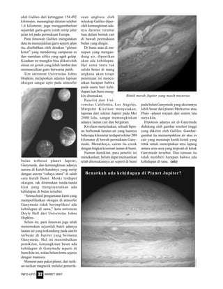 MARET 2001INFO-UFO 32
Benarkah ada kehidupan di Planet Jupiter?
oleh Galileo dari ketinggian 154.492
kilometer, menangkap daratan selebar
1,6 kilometer, juga menggambarkan
sejumlah garis-garis cerah mirip jalur
jalan tol pada permukaan Europa.
Para ilmuwan Galileo mengatakan
data itu menunjukkan garis seperti jalan
itu, disebabkan oleh desakan “gletser
kotor” yang mendorong campuran es
dan runtuhan silika yang agak gelap.
Keadaan ini mungkin bisa diikuti oleh
aliran air jernih yang lebih lambat dan
memunculkan garis berwarna putih.
Tim astronom Universitas Johns
Hopkins melaporkan adanya lapisan
oksigen sangat tipis pada atmosfer
saan angkasa oleh
teleskop Galileo diper-
oleh kemungkinan ada-
nya daratan teramat
luas dalam bentuk cair
di bawah permukaan
bulan yang dingin.
Di bumi atau di ma-
napun yang mengan-
dung air, dipastikan
akan ada kehidupan.
Hal sama tentu tak
selalu benar di ruang
angkasa akan tetapi
penemuan ini mencu-
atkan harapan bahwa
pada suatu hari kehi-
dupan luar bumi mung-
kin ditemukan.
Peneliti dari Uni-
versitas California, Los Angeles,
Margaret Kivelson menyatakan,
laporan dari sekitar Jupiter pada Mei
2000 lalu, sangat memungkinkan
adanya lautan cair dan bergaram.
Kivelson menjelaskan, sebuah lapis-
an berbentuk larutan air yang luasnya
beberapa kilometer terdapat sekitar 200
kilometer di bawah permukaan Gany-
mede. Menariknya, cairan itu cocok
dengan tingkat keasinan lautan di bumi.
Namun demikian, para peneliti ini
menekankan, belum dapat memastikan
telah ditemukannya air seperti di bumi
pada bulan Ganymede yang ukurannya
lebih besar dari planet Merkurius atau
Pluto –planet terjauh dari sistem tata
surya kita.
Hipotesis adanya air di Ganymede
didukung oleh gambar resolusi tinggi
yang dikirim oleh Galileo. Gambar-
gambar itu memampakkan air atau es
cair yang menutupi kerak-kerak yang
retak untuk menciptakan area lapang
antara area-area yang terpisah di kerak
Ganymede tersebut. Dan temuan itu
telah memberi harapan bahwa ada
kehidupan di sana. (akt)
Bintik merah Jupiter yang masih misterius
bulan terbesar planet Jupiter,
Ganymede, dan kemungkinan adanya
aurora di kutub-kutubnya yang mirip
dengan aurora “cahaya utara” di salah
satu kutub Bumi. Meski terdapat
oksigen, tak ditemukan tanda-tanda
kuat yang mengisyaratkan ada
kehidupan di bulan tersebut.
“Semua hasil pengamatan kami yang
memperlihatkan oksigen di atmosfer
Ganymede tidak berimplikasi ada
kehidupan di sana,” kata astronom
Doyle Hall dari Universitas Johns
Hopkins.
Selain itu, para ilmuwan juga telah
menemukan sejumlah bukti adanya
lautan air yang terkandung pada satelit
terbesar di Jupiter yang bernama
Ganymede. Hal ini menimbulkan
pemikiran, kemungkinan besar ada
kehidupan di Ganymede seperti di
bumi kita ini, walau belum tentu sejenis
dengan manusia.
Menurut para pakar planet, dari tarik-
an-tarikan magnetik melalui pemerik-
 
