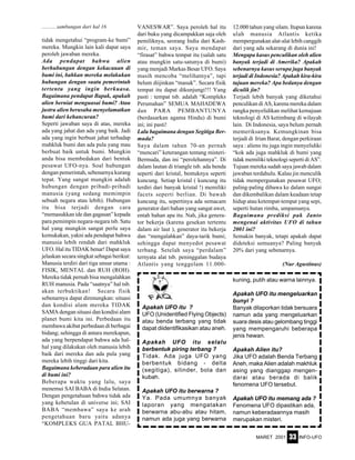 MARET 2001 INFO-UFO33
tidak mengetahui “program-ke bumi”
mereka. Mungkin lain kali dapat saya
peroleh jawaban mereka.
Ada pendapat bahwa alien
berhubungan dengan kekacauan di
bumi ini, bahkan mereka melakukan
hubungan dengan suatu pemerintah
tertentu yang ingin berkuasa.
Bagaimana pendapat Bapak, apakah
alien berniat menguasai bumi? Atau
justru alien berusaha menyelamatkan
bumi dari kehancuran?
Seperti jawaban saya di atas, mereka
ada yang jahat dan ada yang baik. Jadi
ada yang ingin berbuat jahat terhadap
mahkluk bumi dan ada pula yang mau
berbuat baik untuk bumi. Mungkin
anda bisa membedakan dari bentuk
pesawat UFO-nya. Soal hubungan
dengan pemerintah, sebenarnya kurang
tepat. Yang sangat mungkin adalah
hubungan dengan pribadi-pribadi
manusia (yang sedang memimpin
sebuah negara atau lebih). Hubungan
itu bisa terjadi dengan cara
“memasukkan ide dan gagasan” kepada
para pemimpin negara-negara tsb. Satu
hal yang mungkin sangat perlu saya
kemukakan, yakni ada pendapat bahwa
manusia lebih rendah dari mahkluk
UFO. Hal itu TIDAK benar! Dapat saya
jelaskan secara singkat sebagai berikut:
Manusia terdiri dari tiga unsur utama :
FISIK, MENTAL dan RUH (ROH).
Mereka tidak pernah bisa mengalahkan
RUH manusia. Pada “saatnya” hal tsb.
akan terbuktikan! Secara fisik
sebenarnya dapat direnungkan: situasi
dan kondisi alam mereka TIDAK
SAMA dengan situasi dan kondisi alam
planet bumi kita ini. Perbedaan itu
membawa akibat perbedaan di berbagai
bidang; sehingga di antara merekapun,
ada yang berpendapat bahwa ada hal-
hal yang dilakukan oleh manusia lebih
baik dari mereka dan ada pula yang
mereka lebih tinggi dari kita.
Bagaimana keberadaan para alien itu
di bumi ini?
Beberapa waktu yang lalu, saya
menemui SAI BABA di India Selatan.
Dengan pengetahuan bahwa tidak ada
yang kebetulan di universe ini; SAI
BABA “membawa” saya ke arah
pengetahuan baru yaitu adanya
“KOMPLEKS GUA PATAL BHU-
VANESWAR”. Saya peroleh hal itu
dari buku yang dicampakkan saja oleh
pemiliknya, seorang India dari Kash-
mir, teman saya. Saya mendapat
“firasat” bahwa tempat itu (salah satu
atau mungkin satu-satunya di bumi)
yang menjadi Markas Besar UFO. Saya
masih mencoba “melihatnya”, tapi
belum diijinkan “masuk”. Secara fisik
tempat itu dapat dikunjungi!!! Yang
pasti : tempat tsb. adalah “Kompleks
Perumahan” SEMUA MAHADEWA
dan PARA PEMBANTUNYA
(berdasarkan agama Hindu) di bumi
ini; ini pasti!
Lalu bagaimana dengan Segitiga Ber-
muda?
Saya dalam tahun 70-an pernah
“mencari” keterangan tentang misteri-
Bermuda, dan ini “perolehannya”. Di
dalam lautan di triangle tsb. ada benda
seperti dari kristal, bentuknya seperti
kuncung. Setiap kristal ( kuncung itu
terdiri dari banyak kristal !) memiliki
facets seperti berlian. Di bawah
kuncung itu, sepertinya ada semacam
generator dari bahan yang sangat awet,
entah bahan apa itu. Nah, jika genera-
tor bekerja (karena gesekan tertentu
dalam air laut ), generator itu bekerja
dan “mengalahkan” daya-tarik bumi;
sehingga dapat menyedot pesawat
terbang. Setelah saya “perdalam”
ternyata alat tsb. peninggalan budaya
Atlantis yang tenggelam 11.000-
...........sambungan dari hal 16 12.000 tahun yang silam. Itupun karena
ulah manusia Atlantis ketika
mempergunakan alat-alat lebih canggih
dari yang ada sekarang di dunia ini!
Mengapa kasus penculikan oleh alien
banyak terjadi di Amerika? Apakah
sebenarnya kasus serupa juga banyak
terjadi di Indonesia? Apakah kira-kira
tujuan mereka? Apa bedanya dengan
diculik jin?
Terjadi lebih banyak yang diketahui
penculikan di AS, karena mereka dalam
rangka penyelidikan melihat kemajuan
teknologi di AS ketimbang di wilayah
lain. Di Indonesia, saya belum pernah
memeriksanya. Kemungkinan bisa
terjadi di Irian Barat, dengan perkiraan
saya : aliens itu juga ingin menyelidiki
“kok ada juga mahkluk di bumi yang
tidak memiliki teknologi seperti di AS”.
Tujuan mereka sudah saya jawab dalam
jawaban terdahulu. Kalau jin menculik
tidak mempergunakan pesawat UFO;
paling-paling dibawa ke dalam sungai
dan dikembalikan dalam keadaan tetap
hidup atau ketempat-tempat yang sepi,
seperti hutan rimba, umpamanya.
Bagaimana prediksi pak Janto
mengenai aktivitas UFO di tahun
2001 ini?
Semakin banyak, tetapi apakah dapat
dideteksi semuanya? Paling banyak
20% dari yang sebenarnya.
(Nur Agustinus)
Apakah UFO itu ?
UFO (Unidentified Flying Objects)
atau benda terbang yang tidak
dapat diidentifikasikan atau aneh.
Apakah UFO itu selalu
berbentuk piring terbang ?
Tidak. Ada juga UFO yang
berbentuk bidang - delta
(segitiga), silinder, bola dan
kubah.
Apakah UFO itu berwarna ?
Ya. Pada umumnya banyak
laporan yang mengatakan
berwarna abu-abu atau hitam,
namun ada juga yang berwarna
kuning, putih atau warna lainnya.
Apakah UFO itu mengeluarkan
bunyi ?
Banyak dilaporkan tidak bersuara
namun ada yang mengeluarkan
suara desis atau gelombang tinggi
yang mempengaruhi beberapa
jenis hewan.
Apakah Alien itu?
Jika UFO adalah Benda Terbang
Aneh, maka Alien adalah makhluk
asing yang dianggap mengen-
darai atau berada di balik
fenomena UFO tersebut.
Apakah UFO itu memang ada ?
Fenomena UFO dipastikan ada,
namun keberadaannya masih
merupakan misteri.
 