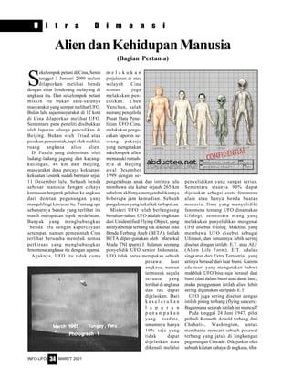 MARET 2001INFO-UFO 34
S
ekelompok petani di Cina, Senin
tanggal 3 Januari 2000 malam
dilaporkan melihat benda
dengan sinar benderang melayang di
angkasa itu. Dan sekelompok petani
miskin itu bukan satu-satunya
masyarakat yang sempat melihat UFO.
Bulan lalu saja masyarakat di 12 kota
di Cina dilaporkan melihat UFO.
Sementara para peneliti disibukkan
oleh laporan adanya penculikan di
Beijing. Bukan oleh Triad atau
pasukan pemerintah, tapi oleh mahluk
ruang angkasa alias alien.
Di Pusalu yang didominasi oleh
ladang-ladang jagung dan kacang-
kacangan, 48 km dari Beijing,
masyarakat desa percaya kekuatan-
kekuatan kosmik sudah bermain sejak
11 Desember lalu. Sebuah benda
sebesar manusia dengan cahaya
keemasan bergerak pelahan ke angkasa
dari deretan pegunungan yang
mengelilingi kawasan itu. Tentang apa
sebenarnya benda yang terlihat itu
masih merupakan topik perdebatan.
Banyak yang menghubungkan
“benda” itu dengan kepercayaan
setempat, namun pemerintah Cina
terlihat berusaha menolak semua
perkiraan yang menghubungkan
fenomena angkasa itu dengan agama.
Agaknya, UFO itu tidak cuma
AliendanKehidupanManusia
(Bagian Pertama)
m e l a k u k a n
perjalanan di atas
wilayah Cina
namun juga
melakukan pen-
culikan. Chen
Yanchun, salah
seorang pengelola
Pusat Data Pene-
litian UFO Cina,
melakukan penge-
cekan laporan se-
orang pekerja
yang mengatakan
sekelompok alien
memasuki rumah-
nya di Beijing
awal Desember
1999 dengan se-
pengetahuan anak dan istrinya lalu
membawa dia kabur sejauh 265 km
sebelum akhirnya mengembalikannya
beberapa jam kemudian. Sebuah
pengalaman yang bakal tak terlupakan.
Misteri UFO telah berlangsung
bertahun-tahun. UFO adalah singkatan
dari Unidentified Flying Object, yang
artinya benda terbang tak dikenal atau
Benda Terbang Aneh (BETA). Istilah
BETA diper-gunakan oleh Marsekal
Muda TNI (purn) J. Salatun, seorang
penyelidik UFO senior Indonesia.
UFO tidak harus merupakan sebuah
pesawat luar
angkasa, namun
termasuk segala
sesuatu yang
terlihat di angkasa
dan tak dapat
dijelaskan. Dari
k e s e l u r u h a n
l a p o r a n
p e n a m p a k a n
yang terdata,
umumnya hanya
10% saja yang
tidak dapat
dijelaskan atau
dikenali melalui
penyelidikan yang sangat serius.
Sementara sisanya 90% dapat
dijelaskan sebagai suatu fenomena
alam atau hanya benda buatan
manusia. Ilmu yang menyelidiki
fenomena tentang UFO dinamakan
Ufologi, sementara orang yang
melakukan penyelidikan mengenai
UFO disebut Ufolog. Makhluk yang
membawa UFO disebut sebagai
Ufonaut, dan umumnya lebih sering
disebut dengan istilah: E.T. atau ALF
(Alien Life Form). E.T. adalah
singkatan dari Extra Terrestrial, yang
artinya berasal dari luar bumi. Karena
ada teori yang mengatakan bahwa
makhluk UFO bisa saja berasal dari
bumi (dari dalam bumi atau dasar laut),
maka penggunaan istilah alien lebih
sering digunakan daripada E.T.
UFO juga sering disebut dengan
istilah piring terbang (flying saucers).
Bagaimana sejarah istilah ini muncul?
Pada tanggal 24 Juni 1947, pilot
pribadi Kenneth Arnold terbang dari
Chehalis, Washington, untuk
membantu mencari sebuah pesawat
terbang yang jatuh di lingkungan
pegunungan Cascade. Dikejutkan oleh
sebuah kilatan cahaya di angkasa, tiba-
U l t r a D i m e n s i
 