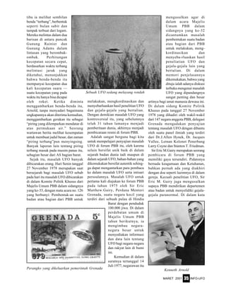 MARET 2001 INFO-UFO35
tiba ia melihat sembilan
benda “terbang”, berbentuk
seperti bulan sabit dan
tampak terbuat dari logam.
Mereka melintas dalam dua
barisan di antara puncak
Gunung Rainier dan
Gunung Adams dalam
lintasan yang berombak-
ombak. Perhitungan
kecepatan secara cepat,
berdasarkan waktu terbang
melintasi jarak yang
diketahui, menunjukkan
bahwa benda-benda itu
mempunyai kecepatan dua
kali kecepatan suara —
suatu kecepatan yang pada
waktu itu hanya bisa dicapai
oleh roket. Ketika diminta
menggambarkan benda-benda itu,
Arnold, tanpa menyadari bagaimana
ungkapannya akan diterima kemudian,
menggambarkan gerakan itu sebagai
“piring yang dilemparkan mendatar di
atas permukaan air.” Seorang
wartawan berita melihat kesempatan
untuk membuat judul besar, dan zaman
“piring terbang”pun menyingsing.
Banyak laporan lain tentang piring
terbang masuk pada musim panas itu,
sebagian besar dari AS bagian barat.
Sejak itu, masalah UFO banyak
dibicarakan orang. Hari Senin tanggal
27 November 1978 merupakan saat
bersejarah bagi masalah UFO sebab
pada hari itu masalah UFO dibicarakan
di dalam Komite Politik Khusus dari
Majelis Umum PBB dalam sidangnya
yang ke-33, dengan mata acara no. 126
yang berbunyi: Pembentuk-an suatu
badan atau bagian dari PBB untuk
melakukan, mengkordinasikan dan
menyebarluaskan hasil penelitian UFO
dan gejala-gejala yang bertalian.
Dengan demikian masalah UFO yang
kontroversial itu, yang sebelumnya
telah 31 tahun lamanya menjadi
pemberitaan dunia, akhirnya menjadi
pembicaraan resmi di forum PBB.
Adalah sangat berguna bagi kita
untuk mempelajari penyajian masalah
UFO di forum PBB itu, oleh karena
selain bersifat unik baik di dalam
sejarah badan dunia tadi maupun di
dalam sejarah UFO, bahan-bahan yang
dikemukakan bersifat autentik sehing-
ga dapat mengantarkan para pembaca
ke dalam masalah UFO serta intisari
persoalannya. Masalah UFO untuk
pertama kali diajukan ke forum PBB
pada tahun 1975 oleh Sir Eric
Matthew.Gairy, Perdana Menteri
Grenada, suatu negara kecil yang
terdiri dari sebuah pulau di Hindia
Barat dengan penduduk
100.000 jiwa. Di dalam
perdebatan umum di
Majelis Umum PBB
tahun berikutnya, ia
mengimbau negara-
negara besar untuk
menyediakan informasi
dan data lain tentang
UFO bagi negara-negara
dan rakyat lain di bumi
ini.
Kemudian di dalam
suratnya tertanggal 14
Juli 1977, negarawan itu
mengusulkan agar di
dalam acara Majelis
Umum PBB dalam
sidangnya yang ke-32
dicantumkan masalah
pembentukan suatu badan
atau bagian dari PBB
untuk melakukan, meng-
kordinasikan dan
menyeba-rluaskan hasil
peneliatian UFO dan
gejala-gejala lain yang
bertalian. Di dalam
memori penjelasannya
dikemukakan, bahwa yang
dituju ialah adanya diskusi
terbuka mengenai masalah
UFO yang dipandangnya
sangat penting dan besar
artinya bagi umat manusia dewasa ini.
Di dalam sidang Komite Politik
Khusus pada tanggal 27 November
1978 yang dihadiri oleh wakil-wakil
dari 147 negara anggota PBB, delegasi
Grenada mengadakan penyajian
tentang masalah UFO dengan dibantu
oleh suatu panel ilmiah yang terdiri
dari Dr.J.Allen Hynek, Dr. Jacques
Vallee, Letnan Kolonet Penerbang
Larry Coyne dan Stanton T. Friedman.
Sir Eric M.Gairy merupakan seorang
pembicara di forum PBB yang
memiliki gaya tersendiri. Pidatonya
bernada keagamaan dan Ketuhanan,
bahkan pernah ada yang diakhiri
dengan doa seperti lazimnya di dalam
gereja. Kecuali penelitian UFO, Sir
Eric M. Gairy juga mengusulkan
supaya PBB mendirikan departemen
atau badan untuk menyelidiki gejala-
gejala paranormal. Di dalam kata
Kenneth ArnoldPerangko yang dikeluarkan pemerintah Grenada
Sebuah UFO sedang melayang rendah
 