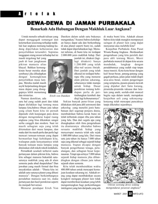 MARET 2001 INFO-UFO37
A r t e f a k
Untuk menulis sebuah tulisan yang
dapat menggugah semangat dan
ketertarikan seseorang terhadap mahk-
luk luar angkasa memang kadang-ka-
dang diperlukan keberanian dan
penyelidikan tersendiri. Sepintas
tanggapan orang awam terhadap hal ini
masih tergolong hal yang
jauh di luar jangkauan
pikiran manusia alias
khayal. Bahkan kemung-
kinan besar mereka akan
sembunyi jika dihadapkan
dengan kemungkinan
penyelidikan masa lam-
pau. Mereka malah masih
asyik berpetualang dengan
masa depan yang diang-
gapnya lebih menantang
dan misterius.
Namun demikian, ada
satu hal yang sudah pasti dan tidak
dapat dielakkan lagi tentang masa
lampau kita,bahwa ribuan juta tahun
yang silam bumi kita ini pernah
dipenuhi oleh kunjungan para dewa
dengan mengendarai kapal ruang
angkasa yang bisa dikatakan sangat
serba canggih dan modern. Saat ini
masih sebagian saja yang telah
ditemukan dari masa lampau, dan
maka dari itu masih perlu dan perlu lagi
mencari temuan-temuan yang dapat
bermanfaat bagi kehidupan kita,
walaupun pada kenyataannya telah
banyak temuan masa lampau yang
ditemukan oleh tokoh-tokoh terdahulu.
Pernahkah sesekali terbersit suatu
pertanyaan dalam pikiran kita, bahwa
kita sebagai manusia bukanlah satu-
satunya makhluk yang ada di alam
semesta pada abad duapuluhan? Dan
jawaban yang masih formal dan bisa
meyakinkan adalah : “Dunia kita ini
adalah satu-satunya planet yang dihuni
manusia”. Dengan berkembangnya
peradaban manusia saat ini, maka
pertanyaan dan hasil pemikiran seperti
itu menjadi bervariasi.
Menurut pendapat Erich Von
DEWDEWDEWDEWDEWA-DEWA-DEWA-DEWA-DEWA-DEWA DI JA DI JA DI JA DI JA DI JAMAN PURBAMAN PURBAMAN PURBAMAN PURBAMAN PURBAKALAAKALAAKALAAKALAAKALA
Benarkah Ada Hubungan Dengan Makhluk Luar Angkasa?
Daniken dalam salah satu bukunya
mengatakan,”Asumsi bahwa kehidup-
an hanya dapat ada dan berkembang
di atas planet seperti bumi ini, sudah
tidak dapat dipertahankan lagi. Menu-
rut tafsiran, di bumi kita ini terdapat
2.000.000 jenis makhluk hidup. Dari
jumlah ini, ditaksir (lagi-
lagi ditaksir) hanya
1.200.000 yang telah
dike-nal secara ilmiah.
Dari jumlah yang telah
dikenal ini terdapat bebe-
rapa ribu yang menurut
alam pikiran sekarang,
seharusnya tidak mampu
untuk hidup. Dasar
pemikiran tentang kehi-
dupan perlu di per-
timbangkan kembali dan
diuji lagi kebenarannya”.
Sekian banyak pene-litian yang
dilakukan oleh para ahli astronomi dan
arkeolog yang meneliti jenis batu-
batuan dari segenap penjuru dunia,
membuktikan bahwa kerak bumi ini
telah terbentuk empat ribu juta tahun
yang lalu. Dan dari segala apa yang
diungkapkan oleh ilmu pengetahuan
itu diantaranya diketahui bahwa
sesuatu makhluk hidup yang
menyerupai manuia telah ada sejak
1.000.000 tahun yang lalu. Dari masa
satu juta tahun itu hanya 7.000 tahun
saja yang dikenal sebagai sejarah hidup
manusia. Itupun dicapai dengan
banyak pengorbanan tenaga, petu-
alangan, dan sebagian besar kepe-
nasaran. Tetapi apa artinya 7.000 tahun
sejarah hidup manusia jika diban-
dingkan dengan ribuan juta tahun
sejarah alam semesta.
Kita telah membutuhkan waktu
400.000 tahun untuk mencapai kema-
juan keadaan sekarang ini. Adakah or-
ang yang dapat membuktikan secara
kongkrit mengapa planet lain tidak
dapat memberikan keadaan yang lebih
menguntungkan bagi perkembangan
intelegensi yang lain daripada yang ada
di muka bumi kita. Adakah alasan
bahwa kita tidak mungkin mempunyai
saingan di planet lain yang dapat
menyamai atau melebihi kita?
Keajaiban Purbakala Atau Pusat
Wisata Ruang Angkasa . Berdasarkan
pengetahuan yang kita peroleh dari
para ahli tentang Mesir, Mesir
purbakala muncul di depan kita secara
mendadak, lengkap dengan
peradabannya yang sudah siap tanpa
masa transisi. Kota-kota besar dengan
kuil besar-besar, patung-patung yang
gagah perkasa, jalan-jalan indah diapit
arca-arca besar, sistem pengeringan
yang sempurna, pusara-pusara mewah
yang dipahat dari batu karang,
piramida-piramida raksasa dan lain-
lain yang aneh; seolah-olah muncul
begitu saja dalam tanah; merupakan
keajaiban asli yang sekonyong-
konyong telah mencapai puncaknya
tanpa diketahui sejarahnya.
Erich von Daniken
Ukiran seorang dewa sedang
mengendarai pesawat angkasa?
 