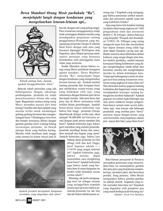 MARET 2001INFO-UFO 38
Banyak sekali persoalan yang ada
hubungannya dengan teknologi
pembangunan piramida itu, tetapi
penyelesaiannya belum ada yang
tepat. Bagaimana caranya orang-orang
Mesir memahat pusara dari batu
karang? Sumber dan dana apakah yang
mereka miliki untuk membangun
gedung-gedung kesenian dan ruangan-
ruangan besar ? Dindingnya licin-licin
dan hampir semuanya dihiasi dengan
gambar-gambar relief. Lubang-lubang
terowongan melandai ke bawah
menuju lantai yang berbatu karang.
Mereka telah membuat anak tangga
yang menuju ke kamar mayat jauh di
bawah, dengan seni yang paling tinggi.
Para wisatawan mengaguminya, tetapi
tiada seorangpun diantara mereka yang
mendapatkan penjelasan tentang
penggaliannya.Wisatawan yang me-
ngunjungi piramida Cheops di sebelah
barat Kairo dengan naik unta yang
biasanya dipanggil Wellington atau
Napoleon, akan diliputi perasaan aneh,
seperti perasaan yang biasanya
ditimbulkan oleh peninggalan masa
silam yang misterius.
Sudah diketahui umum bahwa or-
ang-orang Mesir purbakala menganut
agama matahari. Dewa Matahari
mereka “Ra”, menjelajahi langit
dengan kendaraan yang mengeluarkan
letusan-letusan api. Naskah-naskah
tentang piramida dari kerajaan kuno
pun melukiskan wisata-wisata sorga
yang dilakukan oleh raja, yang
sebenarnya dengan bantuan para dewa
dan kapal mereka. Jadi para dewa dan
para raja di Mesir semuamya telah
terlibat dalam penerbangan. Apakah
benar-benar hanya kebetulan saja
bahwa bila tinggi piramida Cheops
diperbanyak dengan seribu juta, akan
menjadi 98.000.000 mil kira-kira se-
suai dengan jarak antara matahari dan
bumi? Apakah kebetulan juga, bahwa
garis meredian yang melalui piramida-
piramida membagi benua dan samu-
dera menjadi dua bagian yang sama?
Apakah kebetulan juga, bahwa luas
bidang dasar piramida itu bila
dibagi oleh dua kali tinggi,
hasil baginya adalah r =
3.14159 yang sangat terkenal
itu? Apakah kebetulan juga,
bahwa mereka dapat
menemukan cara menghitung
berat bumi? Apakah kebetulan
juga bahwa tanah yang ber-
batu-batu di mana bangunan itu
berdiri telah diratakan secara
cermat sekali ?
Memang, tak perlu mengang-
gap teori ini sebagai sesuatu
yang menggelikan.siapakah
secara jujur percaya bahwa pi-
ramida-piramida itu tak lain
dan tak bukan adalah pusara se-
orang raja ? Siapakah yang mengang-
gap bahwa penerusan simbol matem-
atika dan astronomi adalah suatu hal
yang kebetulan belaka?
Apa yang harus kita katakan tentang
itu dalam abad ruang angkasa ini? Ahli
pengetahuan alam dan astronomi
Robert C.W.Ettinger, dalam bukunya
yang berjudul “Prospek dari Keabadi-
an “(1965). Dr. Elltinger yang sering
mengecek masa kini dan meramalkan
hari depan dimana orang tidak lagi
akan dapat dimakan cacing atau api.
Badan manusia akan dibekukan dalam
kuburan yang sangat dingin atau bun-
ker-bunker pembeku, sambil menanti
kemajuan bidang kedokteran yang da-
pat menghilangkan sebab-sebab dari
kematian mereka dan menghidupkan
mereka ke dalam kehidupan baru.
Tetapi apa hubungannya mumi itu den-
gan teori kita tentang wisatawan-wisa-
tawan ruang angkasa di masa silam itu?
Dan darimana asalnya gagasan tentang
keabadian dan bagaimana orang-orang
mendapatkan konsepsi tentang ke-
bangkitan kembali badaniah? Apakah
gagasan itu timbul pada beberapa raja
atau putra mahkota bangsa pengem-
bara hanya semata-mata secara kebe-
tulan saja, atau karena ada beberapa
penduduk yang melihat para “dewa”
merawat mayat dengan proses yang
sulit kemudian menyimpannya dalam
peti mayat dari batu yang tahan bom?
Sebuah patung kuno Jepang,
apakah menggambarkan Alien?
Dewa Matahari Orang Mesir purbakala “Ra”,
menjelajahi langit dengan kendaraan yang
mengeluarkan letusan-letusan api...
Apakah piramid merupakan bangunan
arsitektur yang diajarkan oleh alien?
Batu-batuan prasejarah di Perancis
merupakan penemuan yang istimewa.
Batu-batu itu menunjukkan gambar
dari pria-pria yang berpakaian modern,
bertopi, memakai jaket, dan bercelana
pendek. Sang penemu, Abbe Breuil
mengatakan bahwa gambar-gambar
itu adalah otentik. Siapakah yang te-
lah memahat batu-batu itu? Siapakah
yang digambar oleh penghuni gua
yang masih berbaju kulit binatang itu?
(Sumber: Erich Von Daniken)
 