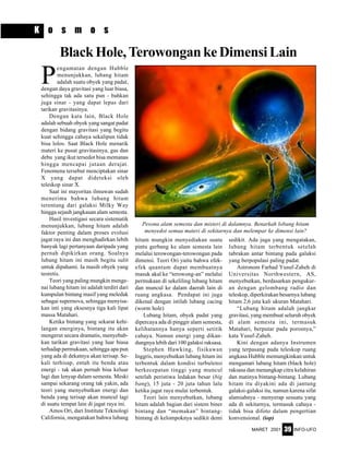 MARET 2001 INFO-UFO39
P
engamatan dengan Hubble
menunjukkan, lubang hitam
adalah suatu obyek yang padat,
dengan daya gravitasi yang luar biasa,
sehingga tak ada satu pun - bahkan
juga sinar - yang dapat lepas dari
tarikan gravitasinya.
Dengan kata lain, Black Hole
adalah sebuah obyek yang sangat padat
dengan bidang gravitasi yang begitu
kuat sehingga cahaya sekalipun tidak
bisa lolos. Saat Black Hole menarik
materi ke pusat gravitasinya, gas dan
debu yang ikut tersedot bisa memanas
hingga mencapai jutaan derajat.
Fenomena tersebut menciptakan sinar
X yang dapat dideteksi oleh
teleskop sinar X.
Saat ini mayoritas ilmuwan sudah
menerima bahwa lubang hitam
terentang dari galaksi Milky Way
hingga sejauh jangkauan alam semesta.
Hasil investigasi secara sistematik
menunjukkan, lubang hitam adalah
faktor penting dalam proses evolusi
jagat raya ini dan menghadirkan lebih
banyak lagi pertanyaan daripada yang
pernah dipikirkan orang. Soalnya
lubang hitam ini masih begitu sulit
untuk dipahami. Ia masih obyek yang
teoretis.
Teori yang paling mungkin menge-
nai lubang hitam ini adalah terdiri dari
kumpulan bintang masif yang meledak
sebagai supernova, sehingga menyisa-
kan inti yang eksesnya tiga kali lipat
massa Matahari.
Ketika bintang yang sekarat kehi-
langan energinya, bintang itu akan
mengerut secara dramatis, menyebab-
kan tarikan gravitasi yang luar biasa
terhadap permukaan, sehingga apa pun
yang ada di dekatnya akan terisap. Se-
kali terhisap, entah itu benda atau
energi - tak akan pernah bisa keluar
lagi dan lenyap dalam semesta. Meski
sampai sekarang orang tak yakin, ada
teori yang menyebutkan energi dan
benda yang terisap akan muncul lagi
di suatu tempat lain di jagat raya ini.
Amos Ori, dari Institute Teknologi
California, mengatakan bahwa lubang
BlackHole,TerowongankeDimensiLain
hitam mungkin menyediakan suatu
pintu gerbang ke alam semesta lain
melalui terowongan-terowongan pada
dimensi. Teori Ori yaitu bahwa efek-
efek quantum dapat membuatnya
masuk akal ke “terowong-an” melalui
permukaan di sekeliling lubang hitam
dan muncul ke dalam daerah lain di
ruang angkasa. Pendapat ini juga
dikenal dengan istilah lubang cacing
(worm hole)
Lubang hitam, obyek padat yang
dipercaya ada di pinggir alam semesta,
kelihatannya hanya seperti setitik
cahaya. Namun energi yang dikan-
dungnya lebih dari 100 galaksi raksasa.
Stephen Hawking, fisikawan
Inggris, menyebutkan lubang hitam ini
terbentuk dalam kondisi turbulensi
berkecepatan tinggi yang muncul
setelah peristiwa ledakan besar (big
bang), 15 juta - 20 juta tahun lalu
ketika jagat raya mulai terbentuk.
Teori lain menyebutkan, lubang
hitam adalah bagian dari sistem biner
bintang dan “memakan” bintang-
bintang di kelompoknya sedikit demi
sedikit. Ada juga yang mengatakan,
lubang hitam terbentuk setelah
tabrakan antar bintang pada galaksi
yang berpopulasi paling padat.
Astronom Farhad Yusuf-Zaheh di
Universitas Northwestern, AS,
menyebutkan, berdasarkan pengukur-
an dengan gelombang radio dan
teleskop, diperkirakan besarnya lubang
hitam 2,6 juta kali ukuran Matahari.
“Lubang hitam adalah jangkar
gravitasi, yang membuat seluruh obyek
di alam semesta ini, termasuk
Matahari, berputar pada porosnya,”
kata Yusuf-Zaheh.
Kini dengan adanya Instrumen
yang terpasang pada teleskop ruang
angkasa Hubble memungkinkan untuk
mengamati lubang hitam (black hole)
raksasa dan menangkap citra kelahiran
dan matinya bintang-bintang. Lubang
hitam itu diyakini ada di jantung
galaksi-galaksi itu, namun karena sifat
alamiahnya - menyerap sesuatu yang
ada di sekitarnya, termasuk cahaya -
tidak bisa difoto dalam pengertian
konvensional. (iop)
K o s m o s
Pesona alam semesta dan misteri di dalamnya. Benarkah lobang hitam
menyedot semua materi di sekitarnya dan melempar ke dimensi lain?
 