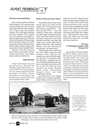 MARET 2001INFO-UFO 4
SURAT PEMBACA
Bila ada saran atau
komentar, kirimkan surat
ke redaksi INFO-UFO
Jl. Krembangan Barat
31-I Surabaya 60175
atau PO BOX 1901 SBY.
Bisa juga melalui
Fax. 031- 3559283 atau
email:
redaksi@info-ufo.com
Wawancara masyarakat Dieng
Saya pernah membaca penelitian
Anda mengenai UFO, yang saya baca
di surat pembaca Jawa Pos. Di mana
Anda ingin membuat tulisan mengenai
UFO. Untuk itu saya ingin memberi
masukan. Bila Anda ingin melakukan
penelitian mengenai UFO, mungkin
bisa mewawancarai masyarakat di
dataran tinggi Dieng, karena beberapa
tahun lalu masyarakat di dataran tinggi
Dieng dikejutkan bahwa ada benda
asing yang terbang di daerah tersebut.
Benda tersebut diyakini sebagai UFO
dan pernah di muat di majalah Liberty.
Mungkin Anda bisa langsung
mewawancarai masyarakat di sekitar
dataran tinggi Dieng, Jawa Tengah,
seperti yang saya katakan tadi.
Bagus Darmadi
Terima kasih banyak atas saran
dan informasinya. Jika tidak ada
halangan, dalam waktu dekat ini, re-
porter INFO-UFO akan melakukan
survei ke dataran tinggi Dieng untuk
melakukan wawancara dengan
masyarakat di sana. Redaksi juga
berusaha mencari sumber berita yang
ada di majalah Liberty. (Red)
Piring Terbang atau Sinar Sirkus?
Saya adalah salah satu dari sekian
banyak orang yang cukup tertarik
dengan UFO. Terus terang saja, kalau
ada seseorang yang bertanya -- “Apa
kamu percaya UFO?” -- saya akan
menjawab, “Belum tahu”, sebab sejak
saya lahir hingga sekarang (20 tahun)
belum pernah saya melihat UFO atau
sejenisnya, tetapi sekitar enam tahun
yang lalu (atau lebih, saya lupa) adik
sepupu saya melihat benda aneh di
angkasa. Ia berteriak, “Mas, ada piring
terbang!” Jelas saya tidak percaya.
Saya katakan, “Itu lampu sirkus”.
Memang pada saat itu malam hari
dan kami sedang mengantri untuk
menonton sirkus. Adik saya terus
memaksa saya untuk melihat di angka-
sa, “Lihat mas ! Itu yang muter-muter
ada cahayanya”, sayangnya saya ha-
nya meremehkan perkataan adik sepu-
pu saya, sedangkan yang lainnya meli-
hat, ia pun ikut berteriak-teriak
memaksa saya melihat. Mungkin
karena terlalu berkonsentrasi
mengantri karcis, saya tidak
menghiraukan mereka.
Keesokan harinya saya sungguh
terkejut, berita tentang penampakan
piring terbang masuk ke koran, kalau
tidak salah Jawa Pos. Menurut koran
tersebut, muncul piring terbang di atas
sirkus. Di dalam koran tersebut juga
dimuat pernyataan salah seorang
personel sirkus, mengatakan itu bukan
piring terbang, tetapi sinar sirkus, tepat
seperti apa yang saya katakan
kemarinnya pada kedua adik sepupu
saya. Tentang apakah yang dilihat
kedua adik sepupu saya itu piring
terbang atau sinar sirkus, saya tidak
tahu mana yang benar.
Pri Sonoe
Jl. Manunggal, Komplek ABM
Malang 65142
Laporan Anda tentang penampak-
an UFO di Malang sangat menarik.
Memang bisa saja hal itu merupakan
bayangan lampu sorot sirkus yang
memantul di awan, sehingga tampak
bergerak-gerak. Namun redaksi juga
pernah mendapat laporan bahwa
“UFO” itu terlihat juga di atas jalan
Ijen Malang. Apakah ini sama dengan
penampakan yang dilihat adik sepupu
Anda? Selain itu, ada juga informasi
bahwa di atas Gunung Kawi dulu
sering terlihat benda-benda aneh yang
bercahaya terbang di atas gunung itu.
(Red)
Dataran Tinggi Dieng punya kekuatan unik dibandingkan dengan dataran tinggi
lainnya di Jawa Tengah. Sebutan Dieng sering diterjemahkan masyarakat sebagai
‘Khayangan’ atau tempat bersemayamnya para Dewa.
 