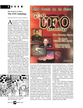 MARET 2001INFO-UFO 40
C D R O M
A
da sebuah CD ROM untuk
komputer yang memberikan
penjelasan menyeluruh
tentang fenomena UFO. CD tersebut
dikemas dalam judul “The UFO An-
thology”. Selain berisikan informasi
mengenai UFO yang terbaru, CDROM
ini juga tidak ketinggalan menyajikan
fenomena misteri lainnya yang
berkaitan dengan fenomena UFO.
Belum lagi terdapat dokumen-
dokumen rahasia, yang sebelumnya
tidak pernah dimunculkan.
Berbagai klip video, foto-foto, la-
poran penyaksian-penyaksian penam-
pakan UFO, serta foto penemu fakta-
fakta, juga ditampilkan dalam CD ini.
Selain itu, juga terdapat bagaimana
pemerintah Amerika Serikat terlibat
dan peristiwa-peristiwa yang berhu-
bungan dengan UFO dan sebelumnya
tidak pernah diungkapkan sama sekali.
Bagaimana? Menarik bukan?
Dalam “The UFO Anthology” ada
acara yang dibawakan oleh Mayor
Robert Dean dari NATO Allied Forces
yang telah mengakses ke file militer
Cosmic Top Secret UFO. Masih ada
lagi, wawancara ekslusif dengan
Brigjen. Thomas DuBose dari USAF,
orang yang mengkonfirmasikan
tentang keadaan Ballon Story dan
jatuhnya UFO di Roswell, disertai juga
penyaksian UFO dan kasus-kasusnya
yang dialami oleh angkatan udara.
CDROM ini juga dilengkapi dengan
laporan kesimpulan tentang empat
jenis alien yang menyelidiki bumi,
investigasi mengenai kecelakaan UFO
Roswell dan juga terdapat foto-foto
yang paling baru mengenai Area 51.
Memang, membuktikan
keberadaan makhluk cerdas dari dunia
lain akhir-akhir ini menjadi lebih
serius. Sejak Telescope Hubble secara
mendalam memotret milyaran galaksi
yang mana sebelumnya tidak kita
bayangkan keberadaannya sama
sekali. Menurut sang produser yang
merangkap sebagai pencipta ide CD
ini, yaitu Ernie Greene, pemerintah
lebih banyak bungkam dengan adanya
kenyataan tentang UFO yang dinilai
cukup banyak. Dan memang
pemerintah dinilai cukup pandai
menyembunyikannya. Sehingga
Greene terdorong untuk mencari
sendiri jawaban semua itu dengan
menggunakan The Freedom of Infor-
mation Act. Sehingga Greene dapat
mengoleksi tentang data UFO yang
dianggap paling penting. Walaupun
dengan susah payah untuk
membuktikan kebenaran Greene tidak
pernah lelah.
The UFO Anthology merupakan
koleksi terlengkap mengenai sumber
bahan UFO. Di dalamnya juga
diselipkan tentang deskripsi UFO,
sejarah UFO, tentang pemerintahan
Amerika, Crop Circles, penculikan
oleh alien, dan masih banyak lagi.
Tidak lupa dalam The UFO Anthology
ini, sang produser juga menghadirkan
sebuah acara debat tentang sesuatu
yang tidak umum yang telah terjadi di
angkasa bumi kita. (esti)
The Truth Is In Here:
The UFO Anthology
Dreamland Interactive/Cambrix Publishing
Penampakan aneh di langit.
Basel Broadsheet, 1566
 