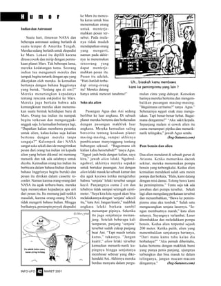 MARET 2001INFO-UFO 42
H u m o r
IndiandanAstronaut
Suatu hari, ilmuwan NASA dan
beberapa astronaut sedang berlatih di
suatu tempat di Amerika Tengah.
Mereka sedang berlatih untuk ekspedisi
ke Mars. Lokasi itu dipilih karena
dirasa cocok dan mirip dengan permu-
kaan planet Mars. Tak beberapa lama,
mereka kedatangan tamu. Seorang
indian tua mengamati mereka dan
tampak begitu tertarik dengan apa yang
dikerjakan oleh mereka. Ia kemudian
bertanya dengan bahasa Inggrisnya
yang buruk, “Sedang apa di sini?”
Mereka menerangkan kepadanya
tentang rencana eskpedisi ke Mars.
Mereka juga berkata bahwa ada
kemungkinan mereka akan menemu-
kan suatu bentuk kehidupan baru di
Mars. Orang tua indian itu nampak
begitu terkesan dan mengangguk-
angguk saja. Ia kemudian bertanya lagi,
“Dapatkan kalian membawa pesanku
untuk alien, kalau-kalau saja kalian
bertemu dengan mereka tanpa
sengaja?” Kelompok dari NASA
sangat suka sekali dan ide mengirimkan
pesan dari orang tua indian ini kepada
alien yang belum dikenal ini memang
menarik dan tak ada salahnya untuk
dicoba. Kemudian orang tua indian itu
berbicara dalam bahasa Indian (karena
bahasa Inggrisnya begitu buruk) dan
pesan itu direkan dalam cassette re-
corder. Namun karena orang-orang dari
NASA itu agak terburu-buru, mereka
lupa menanyakan kepadanya apa arti
dari pesan itu. Itu memang jadi sedikit
masalah, karena orang-orang NASA
tidak mengerti bahasa Indian. Minggu
berikutnya, pemimpin proyek ekspedisi
ke Mars itu menco-
ba keras untuk bisa
menemukan orang
untuk menterje-
mahkan pesan ter-
sebut. Pada mula-
nya tidak mudah
mendapatkan orang
yang mengerti,
namun pada akhir-
nya ia menemukan
seseorang yang
dapat menterje-
mahkan pesan itu.
Pesan itu adalah,
“Hati-hatilah terha-
dap orang-orang
itu! Mereka datang
hanya untuk mencuri tanahmu!”
Seks ala alien
Pasangan Agus dan Ani sedang
berlibur ke luar angkasa. Di sebuah
planet mereka bertemu dan berkenalan
dengan pasangan makhluk luar
angkasa. Mereka kemudian saling
bercerita tentang keadaan planet
masing-masing, sampai akhirnya
pembicaraan menyinggung tentang
hubungan seksual. “Bagaimana sih
kalian kalau bersetubuh?” tanya Agus.
”Nggak jauh beda dengan kalian, saya
kira,” jawab alien lelaki. Ngobrol-
ngobrol, akhirnya mereka sepakat
untuk bertukar pasangan. Ani dengan
alien lelaki masuk ke sebuah kamar dan
dia agak kecewa ketika mengetahui
bahwa ‘senjata’ lelaki tersebut sangat
kecil. Panjangnya cuma 2 cm dan
tebalnya tidak sampai setengah centi-
meter. “Saya kira kita nggak akan bisa
melakukannya dengan ‘senjata’ sekecil
itu,” kata Ani. Jangan kuatir,” makhluk
angkasa lelaki berkata sambil
menampar pipinya. Seketika
itu juga senjatanya meman-
jang. Setelah beberapa kali
tamparan, panjang ‘senjata’
tersebut sudah cukup panjang
buat Ani. “Tapi masih terlalu
kurus,” tukasnya. ”Jangan
kuatir,” alien lelaki tersebut
kemudian menarik-narik ku-
pingnya hingga senjatanya
membesar sebesar yang dike-
hendaki Ani. Akhirnya mereka
berdua menyatu dalam pergu-
mulan cinta yang dahsyat. Keesokan
harinya mereka bertemu dan mengem-
balikan pasangan masing-masing.
”Bagaimana ceritamu?” tanya Agus.”
Sebenarnya nggak enak mau menga-
takan. Tapi benar-benar hebat. Bagai-
mana denganmu?” “Aku sakit kepala.
Sepanjang malam si cewek alien itu
cuma menampari pipiku dan menarik-
narik telingaku,” jawab Agus sendu.
(Ing-Satunet.com)
Pom bensin dan alien
Dua alien mendarat di sebuah gurun di
Arizona. Ketika memeriksa daerah
sekitar, mereka menemukan pompa
bensin yang terbengkalai. Kedua alien
kemudian mendekati salah satu mesin
pompa dan berkata, “Halo, kami datang
dengan misi damai. Tolong bawa kami
ke pemimpinmu.” Tentu saja tak ada
jawaban dari pompa tersebut. Sekali
lagi alien mengulang perkataan tersebut
dan menambahkan, “Bawa ke pemim-
pinmu atau aku tembak.” Salah satu
mengacungkan senjata lasernya. “Ja-
ngan membuatnya marah,” kata alien
satunya. Sayangnya terlambat. Laser
ditembakkan dan meledakkam pompa
bensin. Kedua alien terpental sejauh
200 meter. Ketika pulih, alien yang
menembakkan senjatanya bertanya,
“Dari mana kamu tahu kalau dia
berbahaya?” “Aku pernah diberitahu,
kalau bertemu dengan makhluk bumi
yang punya penis panjang, ujungnya
terbungkus dan bisa masuk ke dalam
telinganya, jangan macam-macam
dengannya.” (Ing-Satunet.com)
 