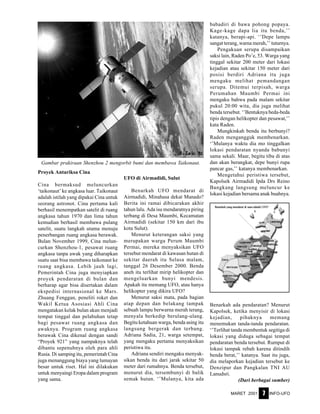 MARET 2001 INFO-UFO7
Proyek Antariksa Cina
Cina bermaksud meluncurkan
‘taikonaut’ ke angkasa luar. Taikonaut
adalah istilah yang dipakai Cina untuk
seorang astronot. Cina pertama kali
berhasil menempatkan satelit di ruang
angkasa tahun 1970 dan lima tahun
kemudian berhasil membawa pulang
satelit, suatu langkah utama menuju
penerbangan ruang angkasa berawak.
Bulan November 1999, Cina melun-
curkan Shenzhou-1, pesawat ruang
angkasa tanpa awak yang diharapkan
suatu saat bisa membawa taikonaut ke
ruang angkasa. Lebih jauh lagi,
Pemerintah Cina juga menyiapkan
proyek pendaratan di bulan dan
berharap agar bisa disertakan dalam
ekspedisi internasional ke Mars.
Zhuang Fenggan, peneliti roket dan
Wakil Ketua Asosiasi Ahli Cina
mengatakan kelak bulan akan menjadi
tempat tinggal dan pelabuhan tetap
bagi pesawat ruang angkasa dan
awaknya. Program ruang angkasa
berawak Cina dikenal dengan sandi
“Proyek 921” yang nampaknya telah
dibantu sepenuhnya oleh para ahli
Rusia. Di samping itu, pemerintah Cina
juga menanggung biaya yang lumayan
besar untuk riset. Hal ini dilakukan
untuk menyaingi Eropa dalam program
yang sama.
UFO di Airmadidi, Sulut
Benarkah UFO mendarat di
Airmadidi, Minahasa dekat Manado?
Berita ini ramai dibicarakan akhir
tahun lalu. Ada isu mendaratnya piring
terbang di Desa Maumbi, Kecamatan
Airmadidi (sekitar 150 km dari ibu
kota Sulut).
Menurut keterangan saksi yang
merupakan warga Perum Maumbi
Permai, mereka menyaksikan UFO
tersebut mendarat di kawasan hutan di
sekitar daerah itu Selasa malam,
tanggal 26 Desember 2000. Benda
aneh itu terlihat mirip helikopter dan
mengeluarkan bunyi mendesis.
Apakah itu memang UFO, atau hanya
helikopter yang dikira UFO?
Menurut saksi mata, pada bagian
atap depan dan belakang tampak
sebuah lampu berwarna merah terang,
menyala berkedip berulang-ulang.
Begitu ketahuan warga, benda asing itu
langsung bergerak dan terbang.
Adriana Sadia, 21, warga setempat,
yang mengaku pertama menyaksikan
peristiwa itu.
Adriana sendiri mengaku menyak-
sikan benda itu dari jarak sekitar 50
meter dari rumahnya. Benda tersebut,
menurut dia, tersembunyi di balik
semak hutan. ‘’Mulanya, kita ada
babadiri di bawa pohong popaya.
Kage-kage dapa lia itu benda,’’
katanya, berapi-api. ‘’Depe lampu
sangat terang, warna merah,’’ tuturnya.
Pengakuan serupa disampaikan
saksi lain, Raden Po’e, 53. Warga yang
tinggal sekitar 200 meter dari lokasi
kejadian atau sekitar 150 meter dari
posisi berdiri Adriana itu juga
mengaku melihat pemandangan
serupa. Ditemui terpisah, warga
Perumahan Maumbi Permai ini
mengaku bahwa pada malam sekitar
pukul 20:00 wita, dia juga melihat
benda tersebut. ‘’Bentuknya beda-beda
tipis dengan helikopter dan pesawat,’’
kata Raden.
Mungkinkah benda itu berbunyi?
Raden mengangguk membenarkan.
‘’Mulanya waktu dia mo tinggalkan
lokasi pendaratan nyanda babunyi
sama sekali. Maar, begitu tiba di atas
dan akan berangkat, depe bunyi rupa
pancar gas,’’ katanya membenarkan.
Mengetahui peristiwa tersebut,
Kapolsek Airmadidi Ipda Drs Reino
Bangkang langsung meluncur ke
lokasi kejadian bersama anak buahnya.
Benarkah ada pendaratan? Menurut
Kapolsek, ketika menyisir di lokasi
kejadian, pihaknya memang
menemukan tanda-tanda pendaratan.
‘’Terlihat tanda membentuk segitiga di
lokasi yang diduga sebagai tempat
pendaratan benda tersebut. Rumput di
lokasi tampak rebah karena ditindih
benda berat,’’ katanya. Saat itu juga,
dia melaporkan kejadian tersebut ke
Denzipur dan Pangkalan TNI AU
Lanudsri.
(Dari berbagai sumber)
Gambar prakiraan Shenzhou 2 mengorbit bumi dan membawa Taikonaut.
 