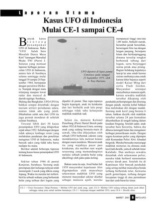 MARET 2001 INFO-UFO9
L a p o r a n U t a m a
B
anyak kasus
t e n t a n g
p e n a m p a k a n
UFO di Indonesia. Buku
“UFO Salah Satu
Masalah Dunia Masa
Kini” karangan Marsekal
Muda TNI (Purn) J.
Salatun yang memuat
laporan berbagai pemun-
culan UFO di Indonesia,
antara lain di Surabaya
selama seminggu mulai
tanggal 18 sampai 24 Sep-
tember 1964, bertepatan
dengan peristiwa Dwiko-
ra. Nampak dengan mata
telanjang maupun lewat
radar dan muncul di
daerah segitiga: Surabaya,
Malang dan Bangkalan. UFO-UFO itu
bahkan sempat ditembaki dengan
meriam artileri pertahanan udara,
namun tidak ada yang jatuh.
Dikabarkan salah satu dari UFO itu
juga pernah mendarat di sebelah
selatan Surabaya.
Tercatat lebih dari 50 kasus
penampakan UFO yang dilaporkan
sejak tahun 1952. Sehubungan dengan
tidak adanya lembaga resmi yang
melakukan pendataan dan penelitian
mengenai UFO di Indonesia, maka
banyak saksi yang tidak tahu harus
melapor ke mana.
Berikut adalah beberapa laporan
tentang kasus-kasus penampakan UFO
di Indonesia.
Sekitar tahun 1946 di pantai
Kenjeran, Surabaya. Seorang anak
perempuan dari keluarga nelayan telah
memergoki 2 sosok yang dikira orang
Jepang. Waktu itu mereka lari terbirit-
birit ke sebuah wahana yang berbentuk
bulat yang terbuat dari logam yang
diparkir di pantai. Dan rupa-rupanya
begitu kepergok, anak itu ketakutan
dan lari berbalik arah lalu pergi
sehingga tidak tahu kelanjutan
makhluk-makhluk tadi.
Selain itu, menurut Kolonel
Penerbang (Purn) Daniel Boroh pada
tahun 1952 di Sulawesi Utara, seorang
anak yang sedang bermain-main di
sawah, tiba-tiba dikejutkan oleh
sebuah UFO berbentuk cakram yang
mendekatinya lalu melesat keatas
dengan suara mendesis. Menurut anak
itu yang wajahnya pucat pasi
ketakutan, dia melihat raut wajah
seseorang yang memandanginya
melalui sebuah jendela bulat yang
dikelilingi oleh paku-paku keling.
Bukan cuma itu saja. Awal bulan Juli
1959 masyarakat kepulauan Alor
digemparkan oleh munculnya
sekawanan makhluk UFO yang
menurut masyarakat sekitar disebut
sebagai manusia ajaib, mereka
mempunyai tinggi rata-rata
1,80 meter, berkulit merah,
berambut perak berombak,
berseragam biru tua dengan
lengan panjang, bersepatu
hitam dan berikatpinggang
dimana terselip tongkat
berbentuk tabung dari
logam, serta berjenggot
warna perak atau pirang.
Bagian belakang kepalanya
lancip ke atas entah karena
sisiran rambutnya atau entah
karena leher bajunya seperti
model Kaisar Ming dari
cerita Flash Gordon.
Masyarakat setempat
menyebutnya manusia ajaib,
karena sewaktu makhluk
tersebut dikepung oleh
penduduk perkampungan dan diserang
dengan panah, mereka kebal bahkan
bisa meloloskan diri dengan mudah.
Seorang anak kecil yang berusia 6
tahun, bahkan diculik oleh makhluk
tersebut selama 24 jam kemudian
dikembalikan di tengah ladang dalam
keadaan bingung. Setelah sadar, anak
tersebut baru bercerita, bahwa dia
dibawa ketengah hutan dan mengalami
berbagai pemeriksaan medis. Dengan
segera kesatuan polisi yang dipimpin
oleh Komandan Polisi Alwi Alnadad
bergerak. Mereka berusaha menyergap
makhluk misterius itu dimana anak
kecil tadi diculik, yaitu di sebelah timur
Kalabahi. Dan anehnya sewaktu
ditembak oleh sekawanan polisi,
mereka tidak berhasil menemukan
setetes darah pun. Setelah itu di
Kepulauan Alor banyak penduduk
yang sering melihat munculnya benda
terbang berbentuk telur, berwarna
putih gemerlapan, terbang dengan
kecepatan tinggi di atas permukaan
laut dari arah barat ke timur.
Kasus UFO di Indonesia
Mulai CE-1 sampai CE-4
CE-1 = Close Encounters Tahap Pertama = Melihat UFO dari jarak yang jauh. CE-2= Melihat UFO sedang terbang dalam jarak dekat
sehingga cukup jelas untuk melihat bentuknya. CE-3 = berjumpa dengan makhluk UFO, serta CE-4 = Diculik alien.
UFO dipotret di lepas pantai
Cimalaya pada tanggal
22 September 1975, oleh
Ir. Tony Hartono.
 