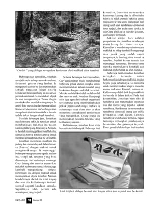 Nomor 05INFO-UFO 10
Beberapa saat kemudian, Jonathan
menjadi sadar adanya suatu keanehan,
frekuensi getaran yang lambat. Ia
mengamati daerah itu dan menemukan
sebuah peralatan hitam (mirip
kendaraan) mengambang di atas dekat
permukaan tanah. Ia mendekati objek
itu dan menyentuhnya. Terasa dingin
membeku dan membakar tangannya. Ia
ambil foto mesin itu dari semua sudut.
Kamera video mulai tak berfungsi dan
mengalami distorsi manakala ia berada
terlalu dekat dengan obyek tersebut.
Setelah beberapa jam, Jonathan
masih merasa sakit, ia putuskan untuk
membungkus makhluk itu dalam
kantong tidur yang dibawanya. Semula
ia hendak meninggalkan makhluk itu,
namun akhirnya diputuskannya untuk
membawamayatmakhlukitukeSeattle.
Jonathan membawa makhluk itu
pulang dan menaruhnya di dalam lemari
es (freezer) dengan maksud untuk
mengawetkannya. Ia memanggil
beberapa orang temannya pada malam
itu, tetapi tak satupun yang bisa
ditemuinya. Hari berikutnya, temannya
Gary datang dan mereka memeriksa
makhlukitubersama-sama.Merekajuga
kembali mengunjungi tempat
pertemuan itu, dengan maksud untuk
mendapatkan objek tersebut. Namun
benda berupa obelisk itu telah lenyap
dan area itu kelihatannya kembali
normal seperti keadaan semula.
Sepertinya tidak pernah ada
sesuatupun yang terjadi.
Selama beberapa hari kemudian,
Gary dan Jonathan mulai menghubungi
beberapa pihak dalam rangka untuk
memberitahukan keluar masalah yang
berkaitan dengan makhluk tersebut.
Mereka mulai diikuti oleh mobil-mobil
dan van-van aneh. Jonathan dikunjungi
oleh tiga agen dari sebuah organisasi
terselubung yang memberitahukan
pokok permasalahannya, bahwa ia
seharusnya tetap diam atau ia akan
menerima konsekuensi penderitaan
yang mengerikan. Orang-orang itu
menunjukkan lencana-lencana yang
kelihatannya resmi.
Kelihatannya, Jonathan Reed telah
bercerita terlalu banyak. Beberapa hari
kemudian, Jonathan menemukan
kantornya kosong dan ia diberitahu
bahwa ia tidak pernah bekerja untuk
majikannya yang dulu. Gangguan dari
orang aneh dan kendaraan-kendaraan
terus terjadi, dan pada suatu ketika, ia
dan Gary dipaksa ke luar dari jalanan,
dan hampir terbunuh.
Sekitar empat hari setelah
pengalaman itu, Jonathan mendengar
suara bising dari lemari es nya.
Kemudian ia membukanya dan ternyata
makhlukituhidupkembali!Mengurangi
rasa panik yang sudah akrab
dengannya, ia banting pintu lemari es
tersebut, berlari keluar rumah dan
memanggil temannya. Bersama-sama
mereka membukanya kembali dan
makhluk itu berteriak ke arah mereka.
Beberapa hari kemudian, Jonathan
seringkali berusaha untuk
berkomunikasi dengan makhluk itu dan
begitu juga sebaliknya. Ia mencoba
untukmemberimakan,tetapiiamenolak
semua makanan. Kecuali, minum air.
Kelihatannya lebih baik bagi makhluk
itu berada di dalam kulkas! Pada hari
kesembilan, Jonathan baru tiba di
rumahnya dan menemukan sejumlah
van dan mobil yang diparkir sekitar
rumahnya. Berikutnya ia menemukan
rumahnya dimasuki orang dan milik
pribadinya telah dicuri. Tembok
rumahnya telah hancur terbuka, papan
lantainya terbongkar, perabotannya
berantakan, dan garasinya terjarah.
Pintu garasi telah terlepas dari tembok
“Obelisk” yang diduga merupakan kendaraan dari makhluk alien tersebut.
Link Artifact, diduga berasal dari lengan alien dan terjatuh saat berkelahi.
 