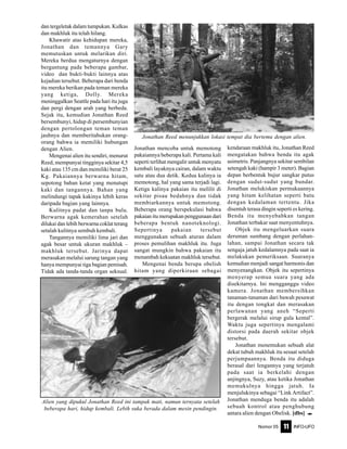 Nomor 05 INFO-UFO11
dan tergeletak dalam tumpukan. Kulkas
dan makhluk itu telah hilang.
Khawatir atas kehidupan mereka,
Jonathan dan temannya Gary
memutuskan untuk melarikan diri.
Mereka berdua mengaturnya dengan
bergantung pada beberapa gambar,
video dan bukti-bukti lainnya atas
kejadian tersebut. Beberapa dari benda
itu mereka berikan pada teman mereka
yang ketiga, Dolly. Mereka
meninggalkan Seattle pada hari itu juga
dan pergi dengan arah yang berbeda.
Sejak itu, kemudian Jonathan Reed
bersembunyi, hidup di persembunyian
dengan pertolongan teman teman
jauhnya dan memberitahukan orang-
orang bahwa ia memiliki hubungan
dengan Alien.
Mengenai alien itu sendiri, menurut
Reed, mempunyai tingginya sekitar 4,5
kaki atau 135 cm dan memiliki berat 25
Kg. Pakaiannya berwarna hitam,
sepotong bahan ketat yang menutupi
kaki dan tangannya. Bahan yang
melindungi tapak kakinya lebih keras
daripada bagian yang lainnya.
Kulitnya padat dan tanpa bulu.
Berwarna agak kemerahan setelah
dilukai dan lebih berwarna coklat terang
setalah kulitnya sembuh kembali.
Tangannya memiliki lima jari dan
agak besar untuk ukuran makhluk –
makhluk tersebut. Jarinya dapat
merasakan melalui sarung tangan yang
hanya mempunyai tiga bagian pemisah.
Tidak ada tanda-tanda organ seksual.
Jonathan mencoba untuk memotong
pakaiannya beberapa kali. Pertama kali
seperti terlihat mengalir untuk menyatu
kembali layaknya cairan, dalam waktu
satu atau dua detik. Kedua kalinya ia
memotong, hal yang sama terjadi lagi.
Ketiga kalinya pakaian itu melilit di
sekitar pisau bedahnya dan tidak
membiarkannya untuk memotong.
Beberapa orang berspekulasi bahwa
pakaian itu merupakan penggunaan dari
beberapa bentuk nanoteknologi.
Sepertinya pakaian tersebut
menggunakan sebuah aturan dalam
proses pemulihan makhluk itu. Juga
sangat mungkin bahwa pakaian itu
menambah kekuatan makhluk tersebut.
Mengenai benda berupa obelish
hitam yang diperkiraan sebagai
kendaraan makhluk itu, Jonathan Reed
mengatakan bahwa benda itu agak
asimetris. Panjangnya sekitar sembilan
setengah kaki (hampir 3 meter). Bagian
depan berbentuk bujur sangkar putus
dengan sudut-sudut yang bundar.
Jonathan melukiskan permukaannya
yang hitam kelihatan seperti batu
dengan kedalaman tertentu. Jika
disentuh terasa dingin seperti es kering.
Benda itu menyebabkan tangan
Jonathan terbakar saat menyentuhnya.
Objek itu mengeluarkan suara
deruman sumbang dengan perlahan-
lahan, sampai Jonathan secara tak
sengaja jatuh kedalamnya pada saat ia
melakukan pemeriksaan. Suaranya
kemudian menjadi sangat harmonis dan
menyenangkan. Objek itu sepertinya
menyerap semua suara yang ada
disekitarnya. Ini mengganggu video
kamera. Jonathan membersihkan
tanaman-tanaman dari bawah pesawat
itu dengan tongkat dan merasakan
perlawanan yang aneh “Seperti
bergerak melalui sirup gula kental”.
Waktu juga sepertinya mengalami
distorsi pada daerah sekitar objek
tersebut.
Jonathan menemukan sebuah alat
dekat tubuh makhluk itu sesaat setelah
perjumpaannya. Benda itu diduga
berasal dari lengannya yang terjatuh
pada saat ia berkelahi dengan
anjingnya, Suzy, atau ketika Jonathan
memukulnya hingga jatuh. Ia
menjulukinya sebagai “Link Artifact”.
Jonathan menduga benda itu adalah
sebuah kontrol atau penghubung
antara alien dengan Obelisk. [dbs] e
Jonathan Reed menunjukkan lokasi tempat dia bertemu dengan alien.
Alien yang dipukul Jonathan Reed ini tampak mati, namun ternyata setelah
beberapa hari, hidup kembali. Lebih suka berada dalam mesin pendingin.
 