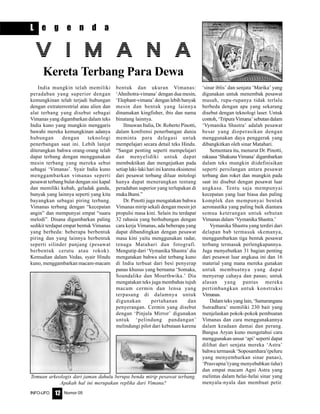 Nomor 05INFO-UFO 12
L e g e n d a
India mungkin telah memiliki
peradaban yang superior dengan
kemungkinan telah terjadi hubungan
dengan extraterrestrial atau alien dan
alat terbang yang disebut sebagai
Vimanas yang digambarkan dalam teks
India kuno yang mungkin menggaris
bawahi mereka kemungkinan adanya
hubungan dengan teknologi
penerbangan saat ini. Lebih lanjut
diterangkan bahwa orang-orang telah
dapat terbang dengan menggunakan
mesin terbang yang mereka sebut
sebagai ‘Vimanas’. Syair India kuno
menggambarkan vimanas seperti
pesawat terbang bulat dengan sisi kapal
dan memiliki kubah, geladak ganda,
banyak yang lainnya seperti yang kita
bayangkan sebagai piring terbang.
Vimanas terbang dengan “kecepatan
angin” dan mempunyai empat “suara
melodi”. Disana digambarkan paling
sedikit terdapat empat bentuk Vimanas
yang berbeda: beberapa berbentuk
piring dan yang lainnya berbentuk
seperti silinder panjang (pesawat
berbentuk cerutu atau rokok).
Kemudian dalam Vedas, syair Hindu
kuno, menggambarkan macam-macam
V I M A N A
Kereta Terbang Para Dewa
bentuk dan ukuran Vimanas:
‘Ahnihotra-vimana’ dengan dua mesin,
‘Elephant-vimana’ dengan lebih banyak
mesin dan bentuk yang lainnya
dinamakan kingfisher, ibis dan nama
binatang lainnya.
Ilmuwan Italia, Dr. Roberto Pinotti,
dalam konfrensi penerbangan dunia
meminta para delegasi untuk
mempelajari secara detail teks Hindu.
“Sangat penting seperti mempelajari
dan menyelidiki untuk dapat
membuktikan dan mengejutkan pada
setiap laki-laki hari ini karena eksistensi
dari pesawat terbang diluar mitologi
hanya dapat menerangkan tentang
peradaban superior yang terlupakan di
mukaBumi.”
Dr. Pinotti juga mengatakan bahwa
Vimanas mirip sekali dengan mesin jet
propulsi masa kini. Selain itu terdapat
32 rahasia yang berhubungan dengan
cara kerja Vimanas, ada beberapa yang
dapat dibandingkan dengan pesawat
masa kini yaitu menggunakan radar,
tenaga Matahari dan fotografi.
Mengutip dari ‘Vymanika Shastra’ dia
mengatakan bahwa alat terbang kuno
di India terbuat dari besi penyerap
panas khusus yang bernama ‘Somaka,
Soundalike dan Mourthwika.’ Dia
mengatakan teks juga membahas tujuh
macam cermin dan lensa yang
terpasang di dalamnya untuk
digunakan pertahanan dan
penyerangan. Cermin yang disebut
dengan ‘Pinjula Mirror’ digunakan
untuk ‘pelindung pandangan’
melindungi pilot dari kebutaan karena
‘sinar iblis’ dan senjata ‘Marika’ yang
digunakan untuk menembak pesawat
musuh, rupa-rupanya tidak terlalu
berbeda dengan apa yang sekarang
disebut dengan teknologi laser. Untuk
contoh, ‘Tripura Vimana’ sebutan dalam
‘Vymanika Shastra’ adalah pesawat
besar yang dioperasikan dengan
menggunakan daya penggerak yang
dibangkitkan oleh sinar Matahari.
Sementara itu, menurut Dr. Pinotti,
raksasa ‘Shakuna Vimana’ digambarkan
dalam teks mungkin diidefinisikan
seperti persilangan antara pesawat
terbang dan roket dan mungkin pada
saat ini disebut dengan pesawat luar
angkasa. Tentu saja mempunyai
kecepatan yang luar biasa dan paling
komplek dan mempunyai bentuk
aeronautika yang paling baik diantara
semua keterangan untuk sebutan
Vimanas dalam ‘Vymanika Shastra.’
Vymanika Shastra yang terdiri dari
delapan bab termasuk skemanya,
menggambarkan tiga bentuk pesawat
terbang termasuk perlengkapannya.
Juga menyebutkan 31 bagian penting
dari pesawat luar angkasa ini dan 16
material yang mana mereka gunakan
untuk membuatnya yang dapat
menyerap cahaya dan panas; untuk
alasan yang pantas mereka
pertimbangkan untuk konstruksi
Vimanas.
Dalam teks yang lain, ‘Samarangana
Sutradhara’ memiliki 230 bait yang
menjelaskan pokok-pokok pembuatan
Vimanas dan cara menggunakannya
dalam keadaan damai dan perang.
Bangsa Aryan kuno mengetahui cara
menggunakan unsur ‘api’ seperti dapat
dilihat dari senjata mereka ‘Astra’
bahwa termasuk ‘Soposamhara’(peluru
yang menyemburkan sinar panas),
‘Prasvapna’(yang menyebabkan tidur)
dan empat macam Agni Astra yang
melintas dalam helai-helai sinar yang
menyala-nyala dan membuat petir.
Temuan arkeologis dari jaman dahulu berupa benda mirip pesawat terbang.
Apakah hal ini merupakan replika dari Vimana?
 