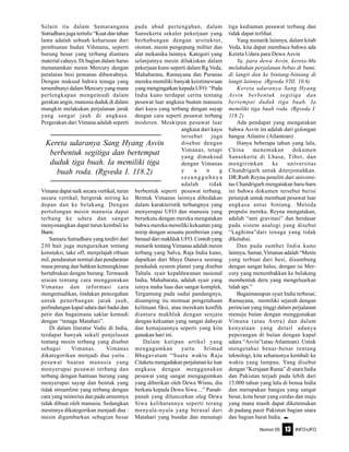 Nomor 05 INFO-UFO13
Selain itu dalam Samarangana
Sutradhara juga tertulis “Kuat dan tahan
lama adalah sebuah keharusan dari
pembuatan badan Vihmana, seperti
burung besar yang terbang diantara
material cahaya. Di bagian dalam harus
menanamkan mesin Mercury dengan
peralatan besi pemanas dibawahnya.
Dengan maksud bahwa tenaga yang
tersembunyi dalam Mercury yang mana
perlengkapan mengemudi dalam
gerakan angin, manusia duduk di dalam
mungkin melakukan perjalanan jarak
yang sangat jauh di angkasa.
Pergerakan dari Vimana adalah seperti
Vimana dapat naik secara vertikal, turun
secara vertikal, bergerak miring ke
depan dan ke belakang. Dengan
pertolongan mesin manusia dapat
terbang ke udara dan sangat
menyenangkan dapat turun kembali ke
Bumi.
Samara Sutradhara yang terdiri dari
230 bait juga menguraikan tentang
konstuksi, take off, menjelajah ribuan
mil, pendaratan normal dan pendaratan
masa perang dan bahkan kemungkinan
bertabrakan dengan burung. Termasuk
uraian tentang cara menggunakan
Vimanas dan informasi cara
mengemudikan, tindakan pencegahan
untuk penerbangan jarak jauh,
perlindungan kapal udara dari badai dan
petir dan bagaimana saklar kemudi
dengan “tenaga Matahari”.
Di dalam literatur Vedic di India,
terdapat banyak sekali penjelasan
tentang mesin terbang yang disebut
sebagai Vimanas. Vimanas
dikategorikan menjadi dua yaitu :
pesawat buatan manusia yang
menyerupai pesawat terbang dan
terbang dengan bantuan burung yang
menyerupai sayap dan bentuk yang
tidak streamline yang terbang dengan
cara yang misterius dan pada umumnya
tidak dibuat oleh manusia. Sedangkan
mesinnya dikategorikan menjadi dua :
mesin digambarkan sebagian besar
pada abad pertengahan, dalam
Sansekerta sekuler pekerjaan yang
berhubungan dengan arsitektur,
otomat, mesin pengepung militer dan
alat mekanika lainnya. Kategori yang
selanjutnya mesin dilukiskan dalam
pekerjaan kuno seperti dalam Rg Veda,
Mahabarata, Ramayana dan Puranas
mereka memiliki banyak keistimewaan
yang mengingatkan kepada UFO. “Pada
India kuno terdapat cerita tentang
pesawat luar angkasa buatan manusia
dari kayu yang terbang dengan sayap
dengan cara seperti pesawat terbang
moderen. Meskipun pesawat luar
angkasa dari kayu
tersebut juga
disebut dengan
Vimanas, tetapi
yang dimaksud
dengan Vimanas
y a n g
sesungguhnya
adalah tidak
berbentuk seperti pesawat terbang.
Bentuk Vimanas lainnya dibedakan
dalam karakteristik terbangnya yang
menyerupai UFO dan manusia yang
bersekutu dengan mereka mengatakan
bahwa mereka memiliki kekuatan yang
mirip dengan sesuatu pemberian yang
berasal dari makhluk UFO. Contoh yang
menarik tentang Vimanas adalah mesin
terbang yang Salva, Raja India kuno,
dapatkan dari Maya Danava seorang
penduduk system planet yang disebut
Taltala. syair kepahlawanan nasional
India, Mahabarata, adalah syair yang
isinya maha luas dan sangat komplek.
Tergantung pada sudut pandangnya,
disamping itu memuat pengetahuan
keilmuan fiksi, atau merekam konflik
diantara makhluk dengan senjata
dengan kekuatan yang sangat dahsyat
dan kemajuannya seperti yang kita
gunakan hari ini.
Dalam kutipan artikel yang
mengagumkan yaitu Srimad
Bhagavatam “Suatu waktu Raja
Citaketu mengadakan perjalanan ke luar
angkasa dengan menggunakan
pesawat yang sangat mengagumkan
yang diberikan oleh Dewa Wisnu, dia
berkata kepada Dewa Siwa…” Panah-
panah yang diluncurkan oleg Dewa
Siwa kelihatannya seperti terang
menyala-nyala yang berasal dari
Matahari yang bundar dan menutupi
tiga kediaman pesawat terbang dan
tidak dapat terlihat.
Yang menarik lainnya, dalam kitab
Veda, kita dapat membaca bahwa ada
Kereta Udara para Dewa Asvin
Ya, para dewa Asvin, kereta-Mu
melakukan perjalanan bebas di bumi,
di langit dan ke bintang-bintang di
langit lainnya. (Rgveda VIII. 10.6)
Kereta udaranya Sang Hyang
Asvin berbentuk segitiga dan
bertempat duduk tiga buah. Ia
memiliki tiga buah roda. (Rgveda I.
118.2)
Ada pendapat yang mengatakan
bahwa Asvin ini adalah dari golongan
bangsa Atlantis (Atlantean).
Hanya beberapa tahun yang lalu,
China menemukan dokumen
Sansekerta di Lhasa, Tibet, dan
mengirimkan ke universitas
Chandrigarh untuk diterjemahkan.
DR.Ruth Reyna peneliti dari universi-
tas Chandrigarh mengatakan baru-baru
ini bahwa dokumen tersebut berisi
petunjuk untuk membuat pesawat luar
angkasa antar bintang. Metoda
propulsi mereka, Reyna mengatakan,
adalah “anti gravitasi” dan berdasar
pada sistem analogi yang disebut
“Laghima”dari tenaga yang tidak
diketahui.
Dan pada sumber India kuno
lainnya, Samar, Vimanas adalah “Mesin
yang terbuat dari besi, disambung
dengan sangat halus, dengan isi Mer-
cury yang menembakkan ke belakang
membentuk deru yang mengeluarkan
lidah api.”
Bagaimanapun syair India terbesar,
Ramayana, memiliki sejarah dengan
perincian yang tinggi dalam perjalanan
menuju bulan dengan menggunakan
Vimana (atau Astra) dan dalam
kenyataan yang detail adanya
peperangan di bulan dengan kapal
udara “Asvin”(atau Atlantean). Untuk
mengetahui benar-benar tentang
teknologi, kita seharusnya kembali ke
waktu yang lampau. Yang disebut
dengan “Kerajaan Rama” di utara India
dan Pakistan terjadi pada lebih dari
15.000 tahun yang lalu di benua India
dan merupakan bangsa yang sangat
besar, kota besar yang cerdas dan maju
yang mana masih dapat diketemukan
di padang pasir Pakistan bagian utara
dan bagian barat India. e
Kereta udaranya Sang Hyang Asvin
berbentuk segitiga dan bertempat
duduk tiga buah. Ia memiliki tiga
buah roda. (Rgveda I. 118.2)
 