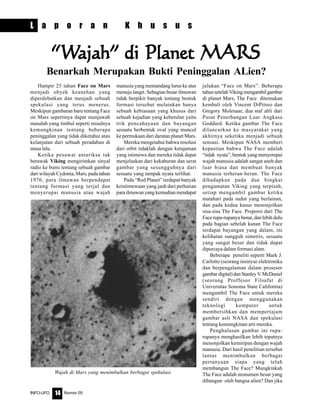 Nomor 05INFO-UFO 14
L a p o r a n K h u s u s
Hampir 25 tahun Face on Mars
menjadi obyek keanehan yang
diperdebatkan dan menjadi sebuah
spekulasi yang terus menerus.
Meskipun gambaran baru tentang Face
on Mars sepertinya dapat menjawab
masalah yang timbul seperti misalnya
kemungkinan tentang beberapa
peninggalan yang tidak diketahui atau
kelanjutan dari sebuah peradaban di
masa lalu.
Ketika pesawat antariksa tak
berawak Viking mengirimkan sinyal
radio ke bumi tentang sebuah gambar
dari wilayah Cydonia, Mars, pada tahun
1976, para ilmuwan berpendapat
tentang formasi yang terjal dan
menyerupai manusia atau wajah
“““““WWWWWajah” di Planet MARSajah” di Planet MARSajah” di Planet MARSajah” di Planet MARSajah” di Planet MARS
Benarkah Merupakan Bukti Peninggalan ALien?
manusia yang memandang lurus ke atas
menuju langit. Sebagian besar ilmuwan
tidak berpikir banyak tentang bentuk
formasi tersebut melainkan hanya
sebuah kebiasaan yang khusus dari
sebuah kejadian yang kebetulan yaitu
trik pencahayaan dan bayangan
sesuatu berbentuk oval yang muncul
ke permukaan dari daratan planet Mars.
Mereka mengetahui bahwa resolusi
dari orbit tidaklah dengan ketajaman
yang istimewa dan mereka tidak dapat
menjelaskan dari kekaburan dan serat
gambar yang sesungguhnya dari
sesuatu yang tampak nyata terlihat.
Pada “Red Planet” terdapat banyak
keistimewaan yang jauh dari perhatian
para ilmuwan yang kemudian mendapat
julukan “Face on Mars”. Beberapa
tahunsetelahVikingmengambilgambar
di planet Mars, The Face ditemukan
kembali oleh Vincent DiPitreo dan
Gregory Molenaar, dua staf ahli dari
Pusat Penerbangan Luar Angkasa
Goddard. Ketika gambar The Face
diluncurkan ke masyarakat yang
akhirnya seketika menjadi sebuah
sensasi. Meskipun NASA memberi
kepastian bahwa The Face adalah
“tidak nyata”, bentuk yang menyerupai
wajah manusia adalah sangat aneh dan
luar biasa dan membuat banyak
manusia terheran-heran. The Face
dihadapkan pada dua bingkai
pengamatan Viking yang terpisah,
setiap mengambil gambar ketika
matahari pada sudut yang berlainan,
dan pada kedua kasus menonjolkan
sisa-sisa The Face. Proporsi dari The
Face rupa-rupanya benar, dan lebih dulu
pada bagian sebelah kanan The Face
terdapat bayangan yang dalam, ini
kelihatan sungguh simetris, sesuatu
yang sangat besar dan tidak dapat
dipercaya dalam formasi alam.
Beberapa peneliti seperti Mark J.
Carlotto (seorang insinyur elektronika
dan berpengalaman dalam prosesor
gambardigital)danStanleyV.McDaniel
(seorang Proffesor Filsafat di
Universitas Sonoma State California)
mengambil The Face untuk mereka
sendiri dengan menggunakan
teknologi komputer untuk
membersihkan dan mempertajam
gambar asli NASA dan spekulasi
tentang kemungkinan arti mereka.
Penghalusan gambar ini rupa-
rupanya menghasilkan lebih tepatnya
menonjolkan kemiripan dengan wajah
manusia. Dari hasil penelitian tersebut
lantas menimbulkan berbagai
pertanyaan siapa yang telah
membangun The Face? Mungkinkah
The Face adalah monumen besar yang
dibangun oleh bangsa alien? Dan jika
Wajah di Mars yang menimbulkan berbagai spekulasi.
 